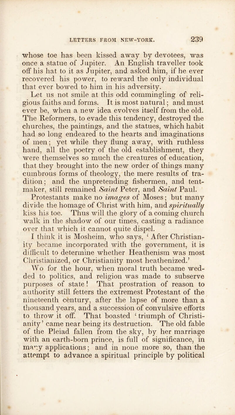 whose toe has been kissed away by devotees, was once a statue of Jupiter. An English traveller took off his hat to it as Jupiter, and asked him, if he ever recovered his power, to reward the only individual that ever bowed to him in his adversity. Let us not smile at this odd commingling of reli- gious faiths and forms. It is most natural; and must ever he, when a new idea evolves itself from the old. The Reformers, to evade this tendency, destroyed the churches, the paintings, and the statues, which habit had so long endeared to the hearts and imaginations of men; yet while they flung away, with ruthless hand, all the poetry of the old establishment, they were themselves so much the creatures of education, that they brought into the new order of things many cumbrous forms of theology, the mere results of tra- dition ; and the unpretending fishermen, and tent- maker, still remained Saint Peter, and Saint Paul. Protestants make no images of Moses; but many divide the homage of Christ with him, and spiritually kiss his toe. Thus will the glory of a coming church walk in the shadow of our times, casting a radiance over that which it cannot quite dispel. I think it is Mosheim, who says, 1 After Christian- ity became incorporated with the government, it is difficult to determine whether Heathenism was most Christianized, or Christianity most heathenized.7 Wo for the hour, when moral truth became wed- ded to politics, and religion was made to subserve purposes of state! That prostration of reason to authority still fetters the extremest Protestant of the nineteenth century, after the lapse of more than a thousand years, and a succession of convulsive efforts to throw it off. That boasted ‘ triumph of Christi- anity7 came near being its destruction. The old fable of the Pleiad fallen from the sky, by her marriage with an earth-born prince, is full of significance, in many applications; and in none more so, than the attempt to advance a spiritual principle by political