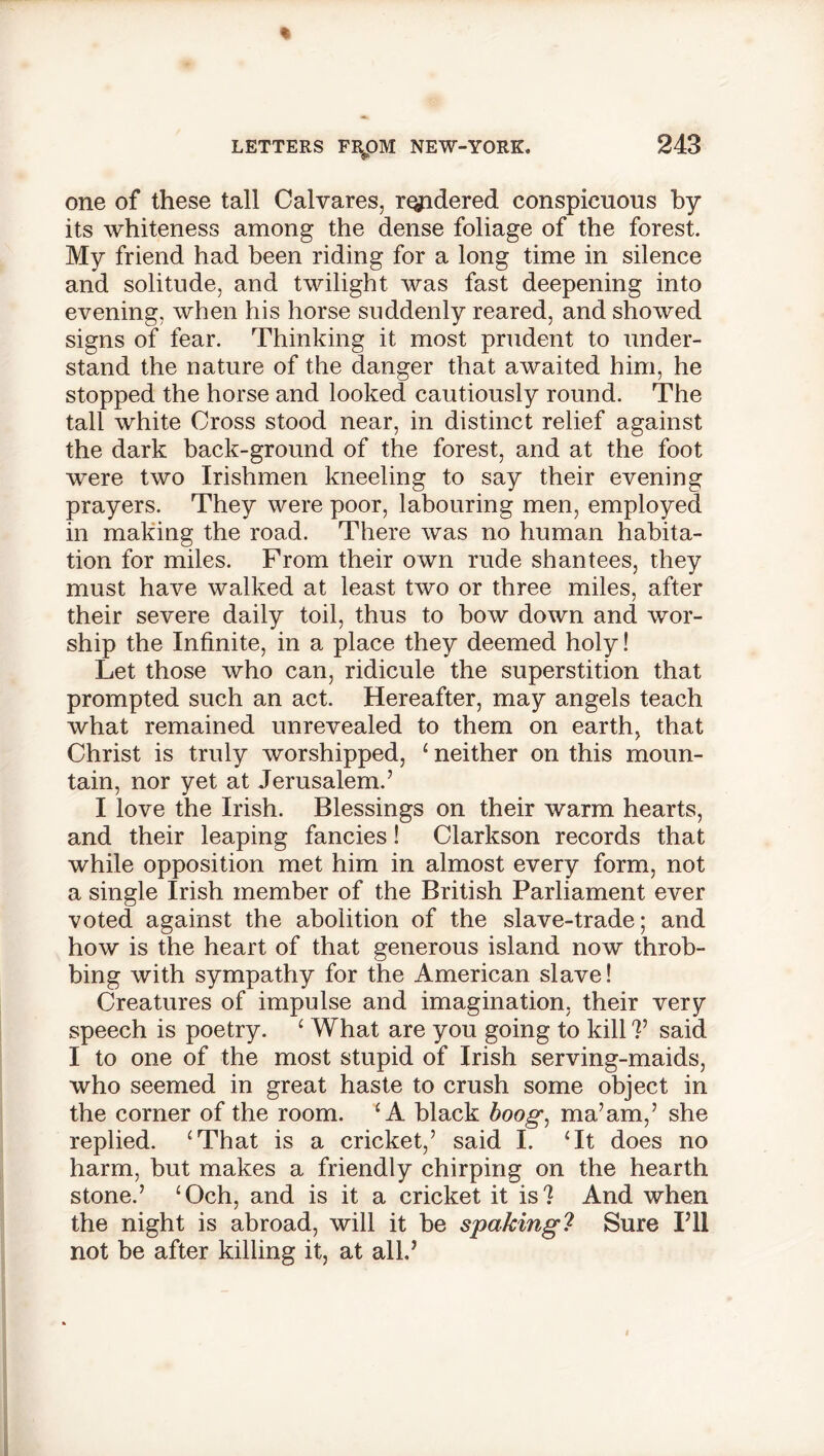 one of these tall Calvares, rendered conspicuous by its whiteness among the dense foliage of the forest. My friend had been riding for a long time in silence and solitude, and twilight was fast deepening into evening, when his horse suddenly reared, and showed signs of fear. Thinking it most prudent to under- stand the nature of the danger that awaited him, he stopped the horse and looked cautiously round. The tall white Cross stood near, in distinct relief against the dark back-ground of the forest, and at the foot were two Irishmen kneeling to say their evening prayers. They were poor, labouring men, employed in making the road. There was no human habita- tion for miles. From their own rude shantees, they must have walked at least two or three miles, after their severe daily toil, thus to bow down and wor- ship the Infinite, in a place they deemed holy! Let those who can, ridicule the superstition that prompted such an act. Hereafter, may angels teach what remained unrevealed to them on earth, that Christ is truly worshipped, 1 neither on this moun- tain, nor yet at Jerusalem.’ I love the Irish. Blessings on their warm hearts, and their leaping fancies! Clarkson records that while opposition met him in almost every form, not a single Irish member of the British Parliament ever voted against the abolition of the slave-trade; and how is the heart of that generous island now throb- bing with sympathy for the American slave! Creatures of impulse and imagination, their very speech is poetry. 4 What are you going to kill ?’ said I to one of the most stupid of Irish serving-maids, who seemed in great haste to crush some object in the corner of the room. ‘A black boog, ma’am,’ she replied. ‘That is a cricket,’ said I. ‘It does no harm, but makes a friendly chirping on the hearth stone.’ ‘Och, and is it a cricket it is? And when the night is abroad, will it be spaking? Sure I’ll not be after killing it, at all.’