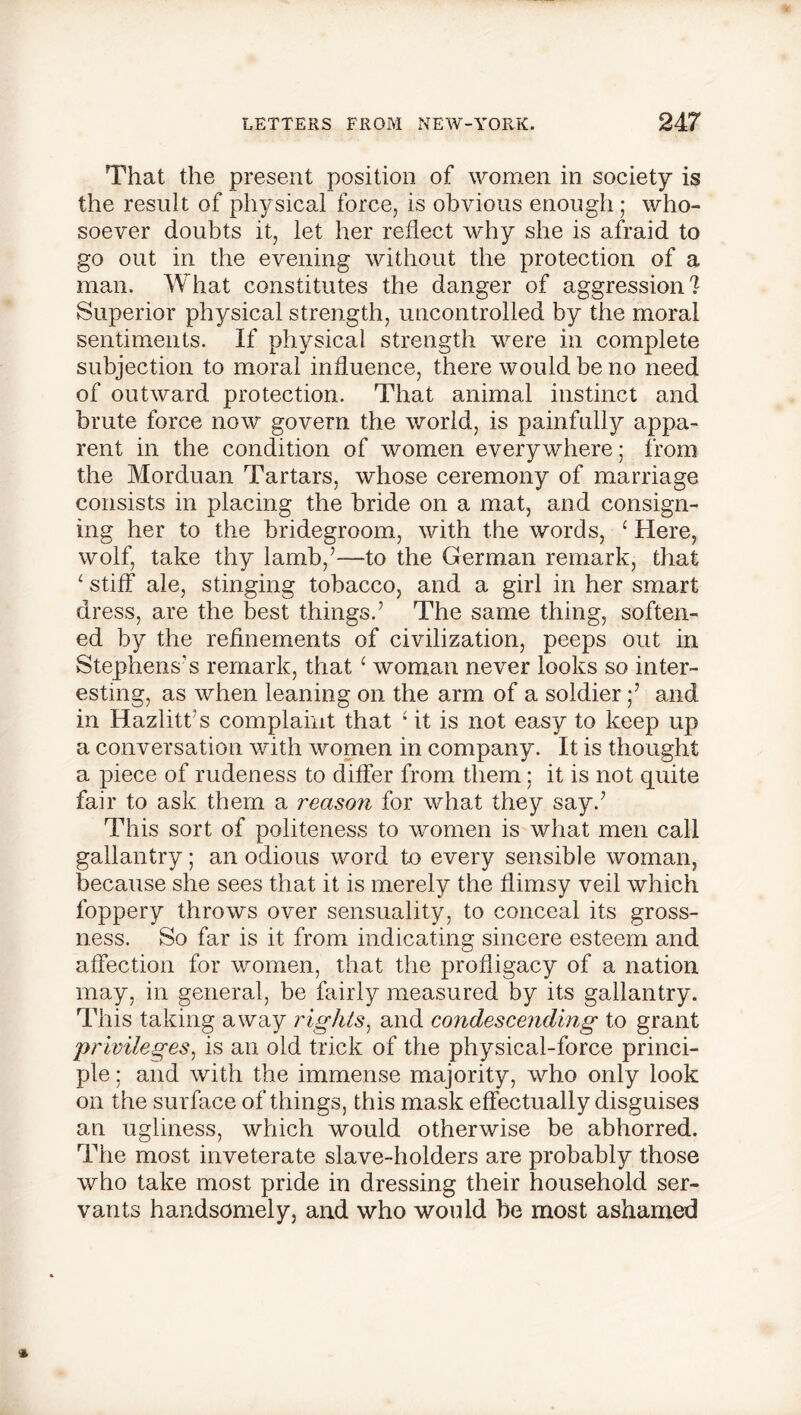 That the present position of women in society is the result of physical force, is obvious enough ; who- soever doubts it, let her reflect why she is afraid to go out in the evening without the protection of a man. What constitutes the danger of aggression? Superior physical strength, uncontrolled by the moral sentiments. If physical strength were in complete subjection to moral influence, there would be no need of outward protection. That animal instinct and brute force now govern the world, is painfully appa- rent in the condition of women everywhere; from the Morduan Tartars, whose ceremony of marriage consists in plaxing the bride on a mat, and consign- ing her to the bridegroom, with the words, ‘ Here, wolf, take thy lamb/—to the German remark, that ‘ stiff ale, stinging tobacco, and a girl in her smart dress, are the best things.’ The same thing, soften- ed by the refinements of civilization, peeps out in Stephens’s remark, that‘ woman never looks so inter- esting, as when leaning on the arm of a soldier ;’ and in Hazlitt’s complaint that ‘ it is not easy to keep up a conversation with women in company. It is thought a piece of rudeness to differ from them : it is not quite fair to ask them a reason for what they say.’ This sort of politeness to women is what men call gallantry; an odious word to every sensible woman, because she sees that it is merely the flimsy veil which foppery throws over sensuality, to conceal its gross- ness. So far is it from indicating sincere esteem and affection for women, that the profligacy of a nation may, in general, be fairly measured by its gallantry. This taking away rights, and condescending to grant privileges, is an old trick of the physical-force princi- ple ; and with the immense majority, who only look on the surface of things, this mask effectually disguises an ugliness, which would otherwise be abhorred. The most inveterate slave-holders are probably those who take most pride in dressing their household ser- vants handsomely, and who would be most ashamed