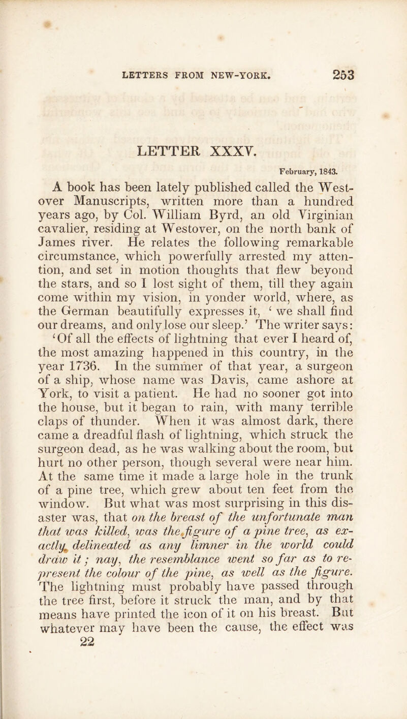 LETTER XXXV. February, 1843. A book has been lately published called the West- over Manuscripts, written more than a hundred years ago, by Col. William Byrd, an old Virginian cavalier, residing at Westover, on the north bank of James river. He relates the following remarkable circumstance, which powerfully arrested my atten- tion, and set in motion thoughts that flew beyond the stars, and so I lost sight of them, till they again come within my vision, in yonder world, where, as the German beautifully expresses it, 1 we shall find our dreams, and only lose our sleep.’ The writer says: ‘Of all the effects of lightning that ever I heard of, the most amazing happened in this country, in the year 1736. In the summer of that year, a surgeon of a ship, whose name was Davis, came ashore at York, to visit a patient. He had no sooner got into the house, but it began to rain, with many terrible claps of thunder. When it was almost dark, there came a dreadful flash of lightning, which struck the surgeon dead, as he was walking about the room, but hurt no other person, though several were near him. At the same time it made a large hole in the trunk of a pine tree, which grew about ten feet from the window. But what was most surprising in this dis- aster was, that on the breast of the unfortunate man that id as killed, was the,figure of a pine tree, as ex- actly* delineated as any limner in the world could draw it; nay, the resemblance went so far as to re- present the colour of the pine, as well as the figure. The lightning must probably have passed through the tree first, before it struck the man, and by that means have printed the icon of it on his breast. But whatever may have been the cause, the effect was 22