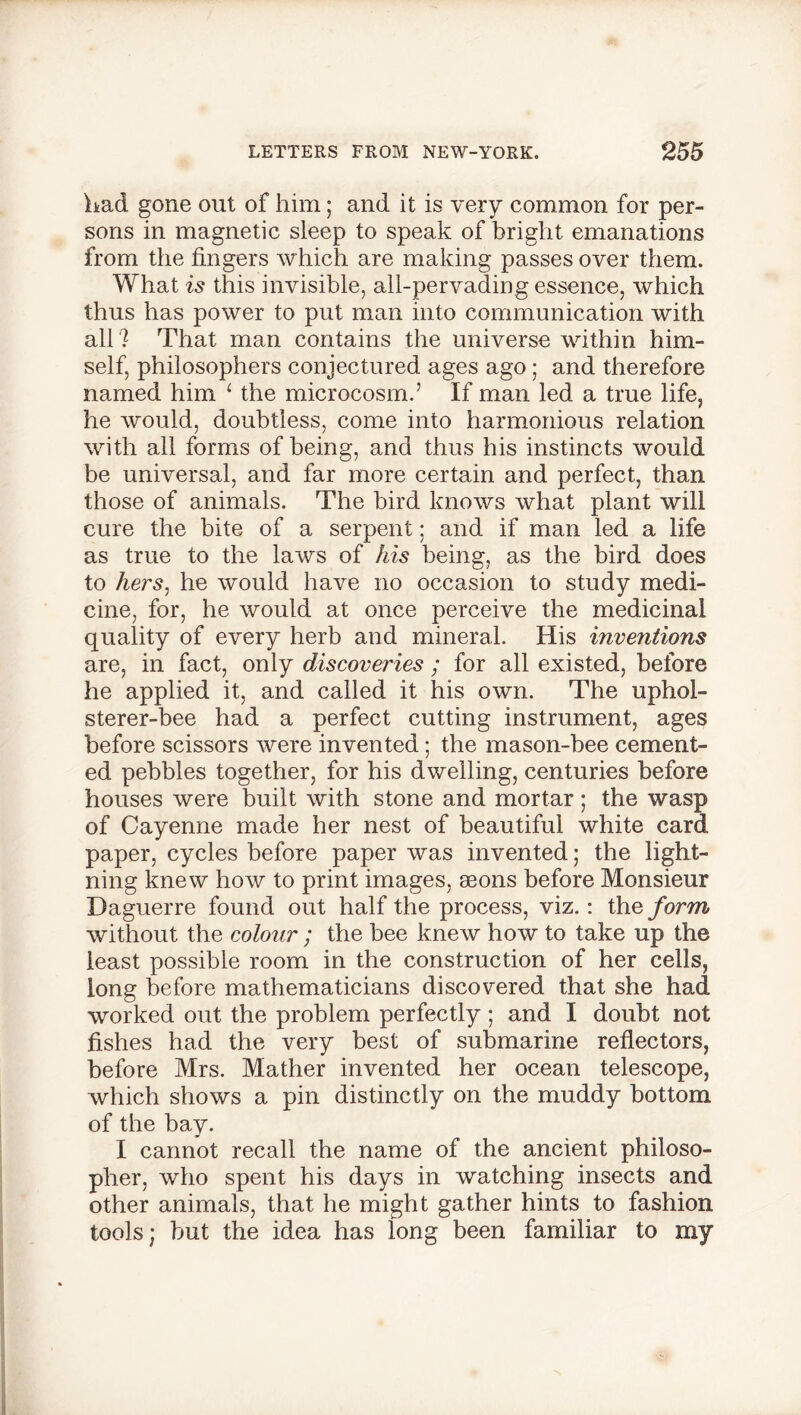 had gone out of him; and it is very common for per- sons in magnetic sleep to speak of bright emanations from the fingers which are making passes over them. What is this invisible, all-pervading essence, which thus has power to put man into communication with all ? That man contains the universe within him- self, philosophers conjectured ages ago; and therefore named him 1 the microcosm.’ If man led a true life, he would, doubtless, come into harmonious relation with all forms of being, and thus his instincts would be universal, and far more certain and perfect, than those of animals. The bird knows what plant will cure the bite of a serpent; and if man led a life as true to the laws of his being, as the bird does to hers, he would have no occasion to study medi- cine, for, he would at once perceive the medicinal quality of every herb and mineral. His inventions are, in fact, only discoveries ; for all existed, before he applied it, and called it his own. The uphol- sterer-bee had a perfect cutting instrument, ages before scissors were invented; the mason-bee cement- ed pebbles together, for his dwelling, centuries before houses were built with stone and mortar; the wasp of Cayenne made her nest of beautiful white card paper, cycles before paper was invented; the light- ning knew how to print images, aeons before Monsieur Daguerre found out half the process, viz.: the form without the colour; the bee knew how to take up the least possible room in the construction of her cells, long before mathematicians discovered that she had worked out the problem perfectly; and I doubt not fishes had the very best of submarine reflectors, before Mrs. Mather invented her ocean telescope, which shows a pin distinctly on the muddy bottom of the bay. I cannot recall the name of the ancient philoso- pher, who spent his days in watching insects and other animals, that he might gather hints to fashion tools; but the idea has long been familiar to my