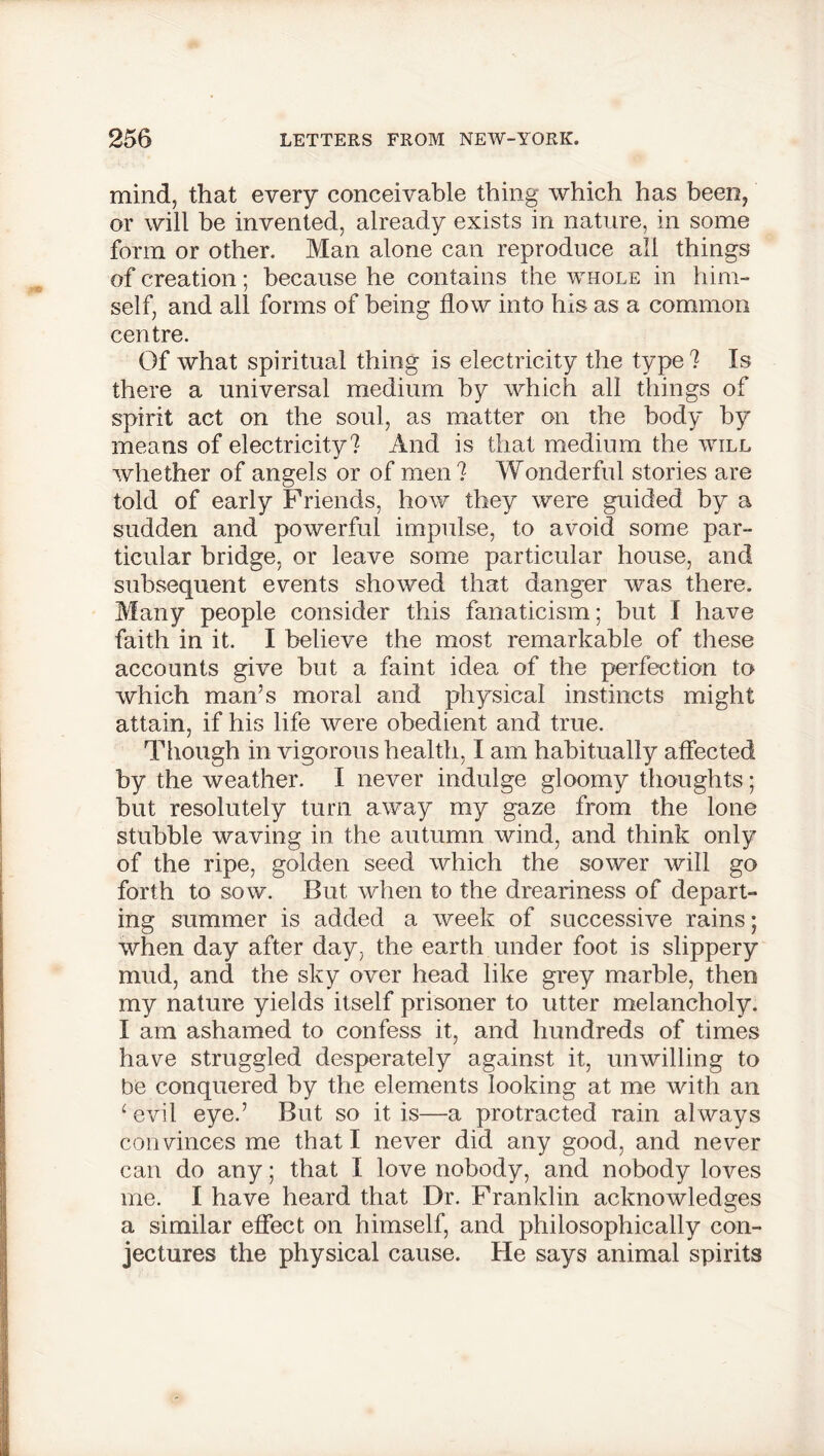 mind, that every conceivable thing which has been, or will be invented, already exists in nature, in some form or other. Man alone can reproduce all things of creation; because he contains the whole in him- self, and all forms of being flow into his as a common centre. Of what spiritual thing is electricity the type? Is there a universal medium by which all things of spirit act on the soul, as matter on the body by means of electricity? And is that medium the will whether of angels or of men? Wonderful stories are told of early Friends, how they were guided by a sudden and powerful impulse, to avoid some par- ticular bridge, or leave some particular house, and subsequent events showed that danger was there. Many people consider this fanaticism; but I have faith in it. I believe the most remarkable of these accounts give but a faint idea of the perfection to which man’s moral and physical instincts might attain, if his life were obedient and true. Though in vigorous health, I am habitually affected by the weather. I never indulge gloomy thoughts; but resolutely turn away my gaze from the lone stubble waving in the autumn wind, and think only of the ripe, golden seed which the sower will go forth to sow. But when to the dreariness of depart- ing summer is added a week of successive rains; when day after day, the earth under foot is slippery mud, and the sky over head like grey marble, then my nature yields itself prisoner to utter melancholy. I am ashamed to confess it, and hundreds of times have struggled desperately against it, unwilling to be conquered by the elements looking at me with an ‘evil eye.’ But so it is—a protracted rain always convinces me that I never did any good, and never can do any; that I love nobody, and nobody loves me. I have heard that Dr. Franklin acknowledges a similar effect on himself, and philosophically con- jectures the physical cause. He says animal spirits