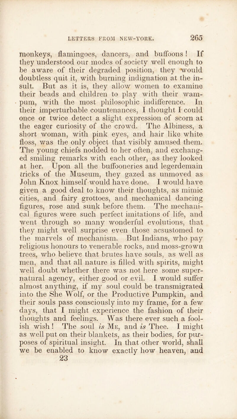monkeys, flamingoes, dancers, and buffoons ! If they understood our modes of society well enough to be aware of their degraded position, they would doubtless quit it, with burning indignation at the in- sult. But as it is, they allow women to examine their beads and children to play with their wam- pum, with the most philosophic indifference. In their imperturbable countenances, I thought I could once or twice detect a slight expression of scorn at the eager curiosity of the crowd. The Albiness, a short woman, with pink eyes, and hair like white floss, was the only object that visibly amused them. The young chiefs nodded to her often, and exchang- ed smiling remarks with each other, as they looked at her. Upon all the buffooneries and legerdemain tricks of the Museum, they gazed as unmoved as John Knox himself would have done. I would have given a good deal to know their thoughts, as mimic cities, and fairy grottoes, and mechanical dancing figures, rose and sunk before them. The mechani- cal figures were such perfect imitations of life, and went through so many wonderful evolutions, that they might well surprise even those acsustomed to the marvels of mechanism. But Indians, who pay religious honours to venerable rocks, and moss-grown trees, who believe that brutes have souls, as well as men, and that all nature is filled with spirits, might well doubt whether there was not here some super- natural agency, either good or evil. I would suffer almost anything, if my soul could be transmigrated into the She Wolf, or the Productive Pumpkin, and their souls pass consciously into my frame, for a few days, that I might experience the fashion of their thoughts and feelings. Was there ever such a fool- ish wish ! The soul is Me, and is Thee. I might as well put on their blankets, as their bodies, for pur- poses of spiritual insight. In that other world, shall we be enabled to know exactly how heaven, and 23