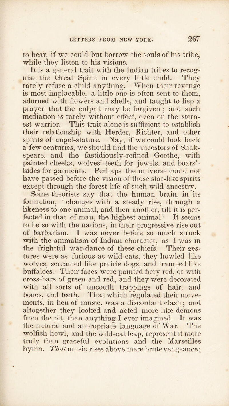 to hear, if we could but borrow the souls of his tribe, while they listen to his visions. It is a general trait with the Indian tribes to recog- nise the Great Spirit in every little child. They rarely refuse a child anything. When their revenge is most implacable, a little one is often sent to them, adorned with flowers and shells, and taught to lisp a prayer that the culprit may be forgiven ; and such mediation is rarely without effect, even on the stern- est warrior. This trait alone is sufficient to establish their relationship with Herder, Richter, and other spirits of angel-stature. Nay, if we could look back a few centuries, we should find the ancestors of Shak- speare, and the fastidiously-refined Goethe, with painted cheeks, wolves’-teeth for jewels, and boars’- hides for garments. Perhaps the universe could not have passed before the vision of those star-like spirits except through the forest life of such wild ancestry. Some theorists say that the human brain, in its formation, 1 changes with a steady rise, through a likeness to one animal, and then another, till it is per- fected in that of man, the highest animal.’ It seems to be so with the nations, in their progressive rise out of barbarism. I was never before so much struck with the animalism of Indian character, as I was in the frightful war-dance of these chiefs. Their ges- tures were as furious as wild-cats, they howled like wolves, screamed like prairie dogs, and tramped like buffaloes. Their faces were painted fiery red, or with cross-bars of green and red, and they were decorated with all sorts of uncouth trappings of hair, and bones, and teeth. That which regulated their move- ments, in lieu of music, was a discordant clash; and altogether they looked and acted more like demons from the pit, than anything I ever imagined. It was the natural and appropriate language of War. The wolfish howl, and the wild-cat leap, represent it more truly than graceful evolutions and the Marseilles hymn. That music rises above mere brute vengeance;