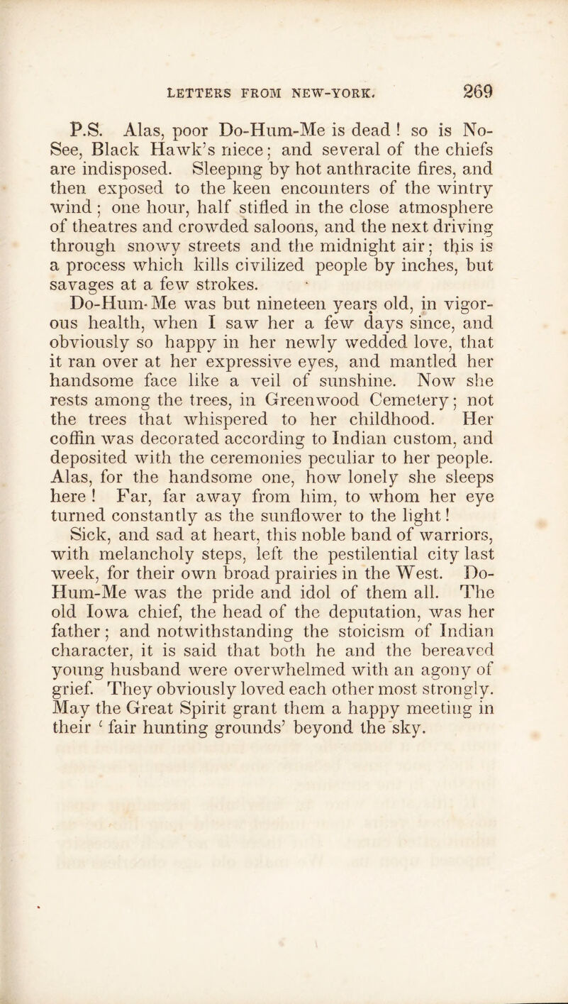 P.S. Alas, poor Do-Hum-Me is dead ! so is No- y x See, Black Hawk’s niece; and several of the chiefs are indisposed. Sleeping by hot anthracite tires, and then exposed to the keen encounters of the wintry wind ; one hour, half stifled in the close atmosphere of theatres and crowded saloons, and the next driving through snowy streets and the midnight air; this is a process which kills civilized people by inches, but savages at a few strokes. Do-Hum* Me was but nineteen years old, in vigor- ous health, when I saw her a few days since, and obviously so happy in her newly wedded love, that it ran over at her expressive eyes, and mantled her handsome face like a veil of sunshine. Now she rests among the trees, in Greenwood Cemetery; not the trees that whispered to her childhood. Her coffin was decorated according to Indian custom, and deposited with the ceremonies peculiar to her people. Alas, for the handsome one, how lonely she sleeps here ! Far, far away from him, to whom her eye turned constantly as the sunflower to the light! Sick, and sad at heart, this noble band of warriors, with melancholy steps, left the pestilential city last week, for their own broad prairies in the West. Do- Hum-Me was the pride and idol of them all. The old Iowa chief, the head of the deputation, was her father; and notwithstanding the stoicism of Indian character, it is said that both he and the bereaved young husband were overwhelmed with an agony of grief. They obviously loved each other most strongly. May the Great Spirit grant them a happy meeting in their 1 fair hunting grounds’ beyond the sky.