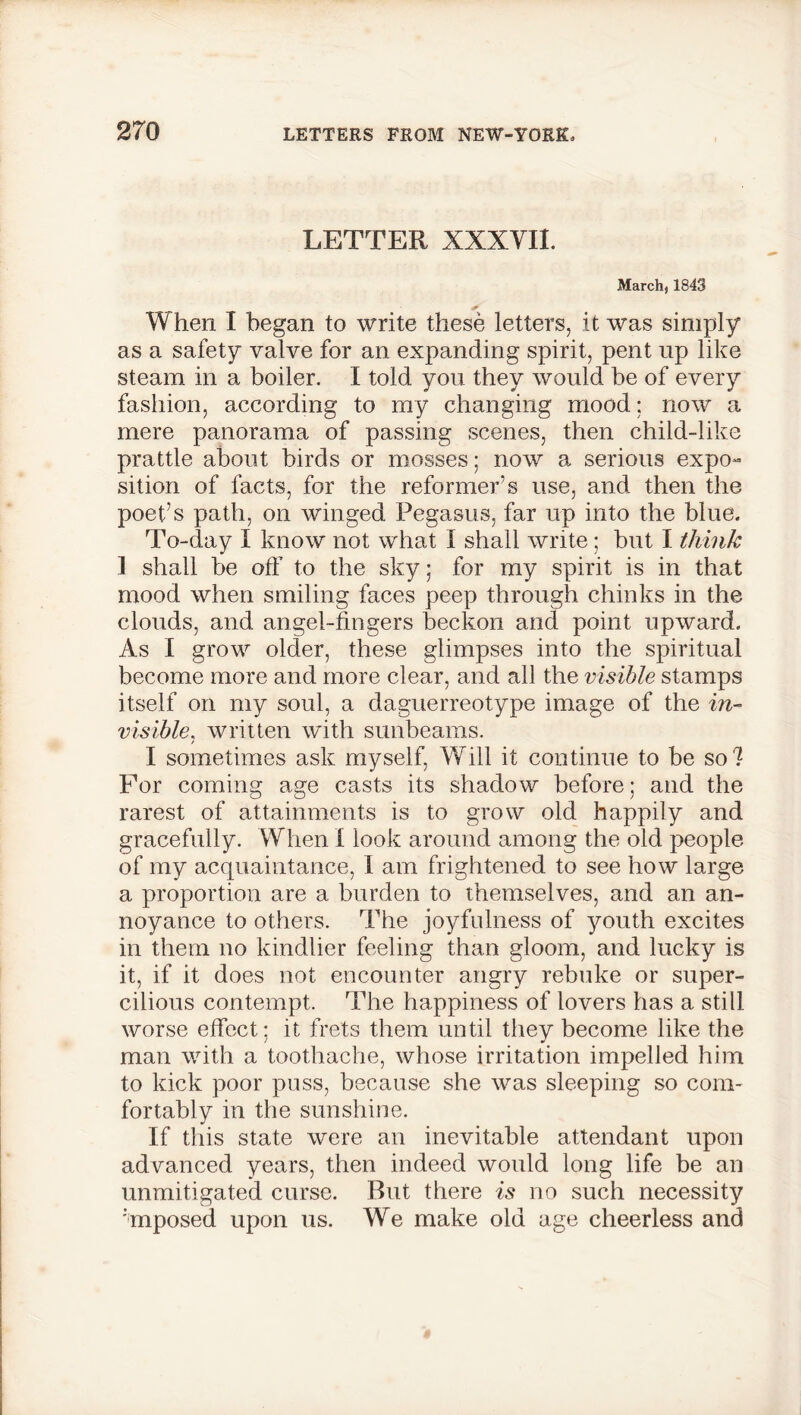 LETTER XXXYII. March) 1843 When I began to write these letters, it was simply as a safety valve for an expanding spirit, pent up like steam in a boiler. I told you they would be of every fashion, according to my changing mood; now a mere panorama of passing scenes, then child-like prattle about birds or mosses; now a serious expo~ sition of facts, for the reformer’s use, and then the poet’s path, on winged Pegasus, far up into the blue. To-day I know not what I shall write; but I think 1 shall be off to the sky; for my spirit is in that mood when smiling faces peep through chinks in the clouds, and angel-fingers beckon and point upward. As I grow older, these glimpses into the spiritual become more and more clear, and all the visible stamps itself on my soul, a daguerreotype image of the in- visible, written with sunbeams. I sometimes ask myself, Will it continue to be so? For coming age casts its shadow before; and the rarest of attainments is to grow old happily and gracefully. When I look around among the old people of my acquaintance, 1 am frightened to see how large a proportion are a burden to themselves, and an an- noyance to others. The joyfulness of youth excites in them no kindlier feeling than gloom, and lucky is it, if it does not encounter angry rebuke or super- cilious contempt. The happiness of lovers has a still worse effect; it frets them until they become like the man with a toothache, whose irritation impelled him to kick poor puss, because she was sleeping so com- fortably in the sunshine. If this state were an inevitable attendant upon advanced years, then indeed would long life be an unmitigated curse. But there is no such necessity :mposed upon us. We make old age cheerless and