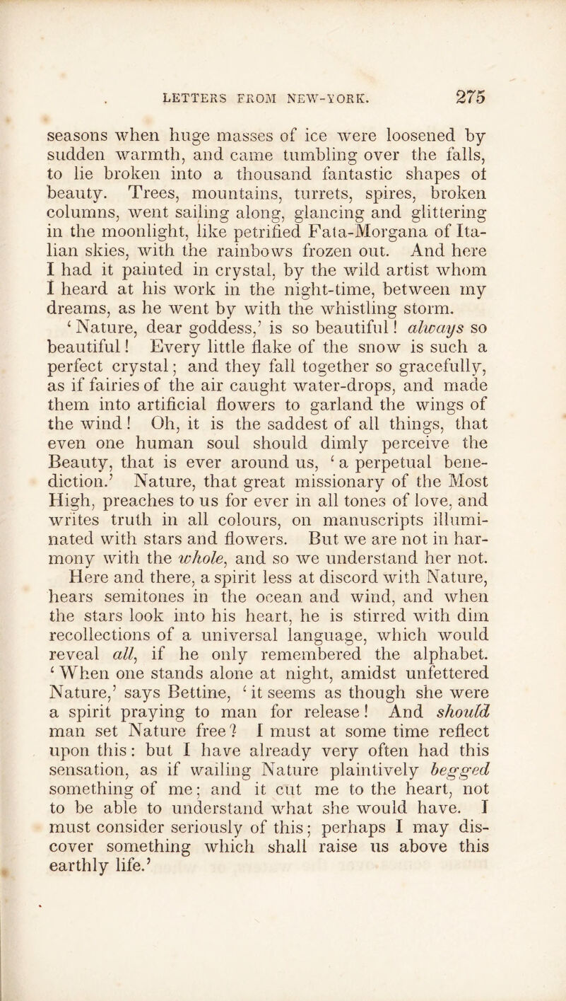 seasons when huge masses of ice were loosened by sudden warmth, and came tumbling over the falls, to lie broken into a thousand fantastic shapes ot beauty. Trees, mountains, turrets, spires, broken columns, went sailing along, glancing and glittering in the moonlight, like petrified Fata-Morgana of Ita- lian skies, with the rainbows frozen out. And here I had it painted in crystal, by the wild artist whom I heard at his work in the night-time, between my dreams, as he went by with the whistling storm. 4 Nature, dear goddess/ is so beautiful! always so beautiful! Every little flake of the snow is such a perfect crystal; and they fall together so gracefully, as if fairies of the air caught water-drops, and made them into artificial flowers to garland the wings of the wind! Oh, it is the saddest of all things, that even one human soul should dimly perceive the Beauty, that is ever around us, 1 a perpetual bene- diction.’ Nature, that great missionary of the Most High, preaches to us for ever in all tones of love, and writes truth in all colours, on manuscripts illumi- nated with stars and flowers. But we are not in har- mony with the whole, and so we understand her not. Here and there, a spirit less at discord with Nature, hears semitones in the ocean and wind, and when the stars look into his heart, he is stirred with dim recollections of a universal language, which would reveal a//, if he only remembered the alphabet. ‘ When one stands alone at night, amidst unfettered Nature/ says Bettine, At seems as though she were a spirit praying to man for release! And should man set Nature free? I must at some time reflect upon this: but 1 have already very often had this sensation, as if wailing Nature plaintively begged something of me; and it cut me to the heart, not to be able to understand what she would have. I must consider seriously of this; perhaps I may dis- cover something which shall raise us above this earthly life.’