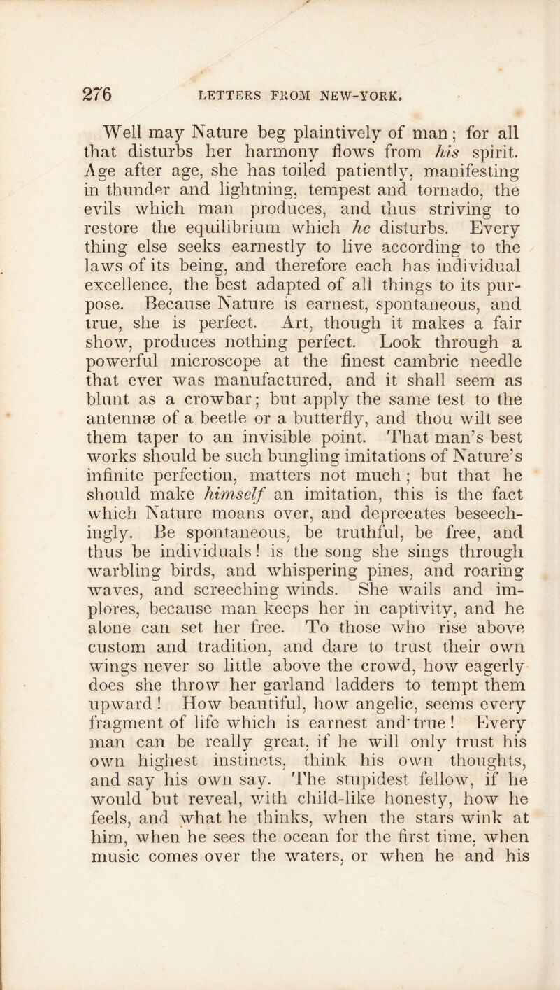 Well may Nature beg plaintively of man; for all that disturbs her harmony flows from his spirit. Age after age, she has toiled patiently, manifesting in thunder and lightning, tempest and tornado, the evils which man produces, and thus striving to restore the equilibrium which he disturbs. Every thing else seeks earnestly to live according to the laws of its being, and therefore each has individual excellence, the best adapted of all things to its pur- pose. Because Nature is earnest, spontaneous, and true, she is perfect. Art, though it makes a fair show, produces nothing perfect. Look through a powerful microscope at the finest cambric needle that ever was manufactured, and it shall seem as blunt as a crowbar; but apply the same test to the antennse of a beetle or a butterfly, and thou wilt see them taper to an invisible point. That man’s best works should be such bungling imitations of Nature’s infinite perfection, matters not much ; but that he should make himself an imitation, this is the fact which Nature moans over, and deprecates beseech- ingly. Be spontaneous, be truthful, be free, and thus be individuals ! is the song she sings through warbling birds, and whispering pines, and roaring waves, and screeching winds. She wails and im- plores, because man keeps her in captivity, and he alone can set her free. To those who rise above custom and tradition, and dare to trust their own wings never so little above the crowd, how eagerly does she throw her garland ladders to tempt them upward! How beautiful, how angelic, seems every fragment of life which is earnest and*true! Every man can be really great, if he will only trust his own highest instincts, think his own thoughts, and say his own say. The stupidest fellow, if he would but reveal, with child-like honesty, how he feels, and what he thinks, when the stars wink at him, when he sees the ocean for the first time, when music comes over the waters, or when he and his