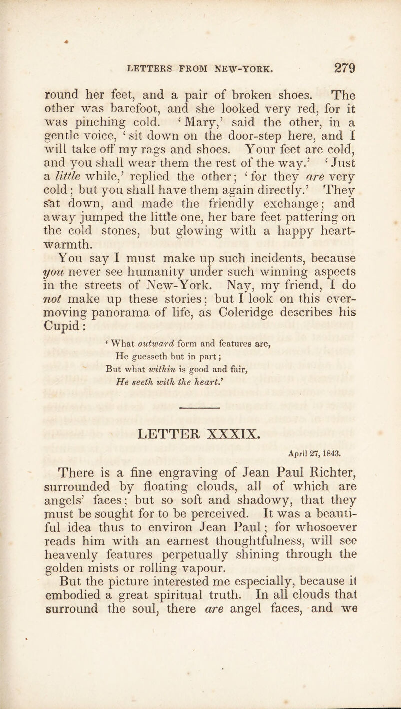 round her feet, and a pair of broken shoes. The other was barefoot, and she looked very red, for it was pinching cold. ‘ Mary,’ said the other, in a gentle voice, 1 sit down on the door-step here, and I will take off my rags and shoes. Your feet are cold, and you shall wear them the rest of the way.’ ‘ Just a little while,’ replied the other; Tor they are very cold; but you shall have them again directly.’ They s*at down, and made the friendly exchange; and away jumped the little one, her bare feet pattering on the cold stones, but glowing with a happy heart- warmth. You say I must make up such incidents, because you never see humanity under such winning aspects in the streets of New-York. Nay, my friend, I do not make up these stories; but I look on this ever- moving panorama of life, as Coleridge describes his Cupid : 1 What outward foi’m and features are, He guesseth but in part; But what within is good and fair, He seeth with the heart.'' LETTER XXXIX. April 27,1843. There is a fine engraving of Jean Paul Richter, surrounded by floating clouds, all of which are angels’ faces; but so soft and shadowy, that they must be sought for to be perceived. It was a beauti- ful idea thus to environ Jean Paul; for whosoever reads him with an earnest thoughtfulness, will see heavenly features perpetually shining through the golden mists or rolling vapour. But the picture interested me especially, because it embodied a great spiritual truth. In all clouds that surround the soul, there are angel faces, and we