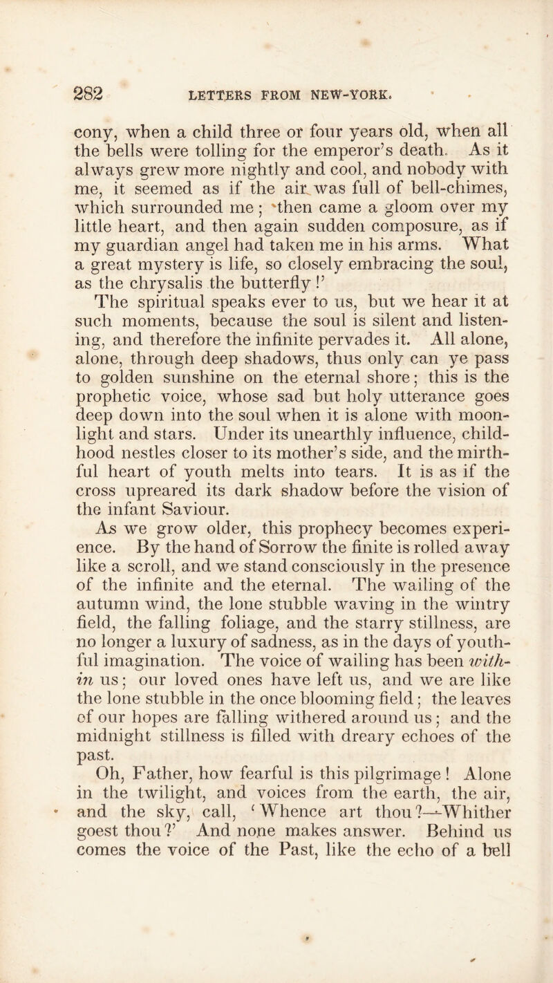 cony, when a child three or four years old, when all the bells were tolling for the emperor’s death.. As it always grew more nightly and cool, and nobody with me, it seemed as if the air was full of bell-chimes, which surrounded me; 'then came a gloom over my little heart, and then again sudden composure, as if my guardian angel had taken me in his arms. What a great mystery is life, so closely embracing the soul, as the chrysalis the butterfly !’ The spiritual speaks ever to us, but we hear it at such moments, because the soul is silent and listen- ing, and therefore the infinite pervades it. All alone, alone, through deep shadows, thus only can ye pass to golden sunshine on the eternal shore; this is the prophetic voice, whose sad but holy utterance goes deep down into the soul when it is alone with moon- light and stars. Under its unearthly influence, child- hood nestles closer to its mother’s side, and the mirth- ful heart of youth melts into tears. It is as if the cross upreared its dark shadow before the vision of the infant Saviour. As we grow older, this prophecy becomes experi- ence. By the hand of Sorrow the finite is rolled away like a scroll, and we stand consciously in the presence of the infinite and the eternal. The wailing of the autumn wind, the lone stubble waving in the wintry field, the falling foliage, and the starry stillness, are no longer a luxury of sadness, as in the days of youth- ful imagination. The voice of wailing has been with- in us; our loved ones have left us, and we are like the lone stubble in the once blooming field; the leaves of our hopes are falling withered around us ; and the midnight stillness is filled with dreary echoes of the past. Oh, Father, how fearful is this pilgrimage ! Alone in the twilight, and voices from the earth, the air, and the sky, call, c Whence art thou 7—■-Whither goest thou V And none makes answer. Behind us comes the voice of the Past, like the echo of a bell