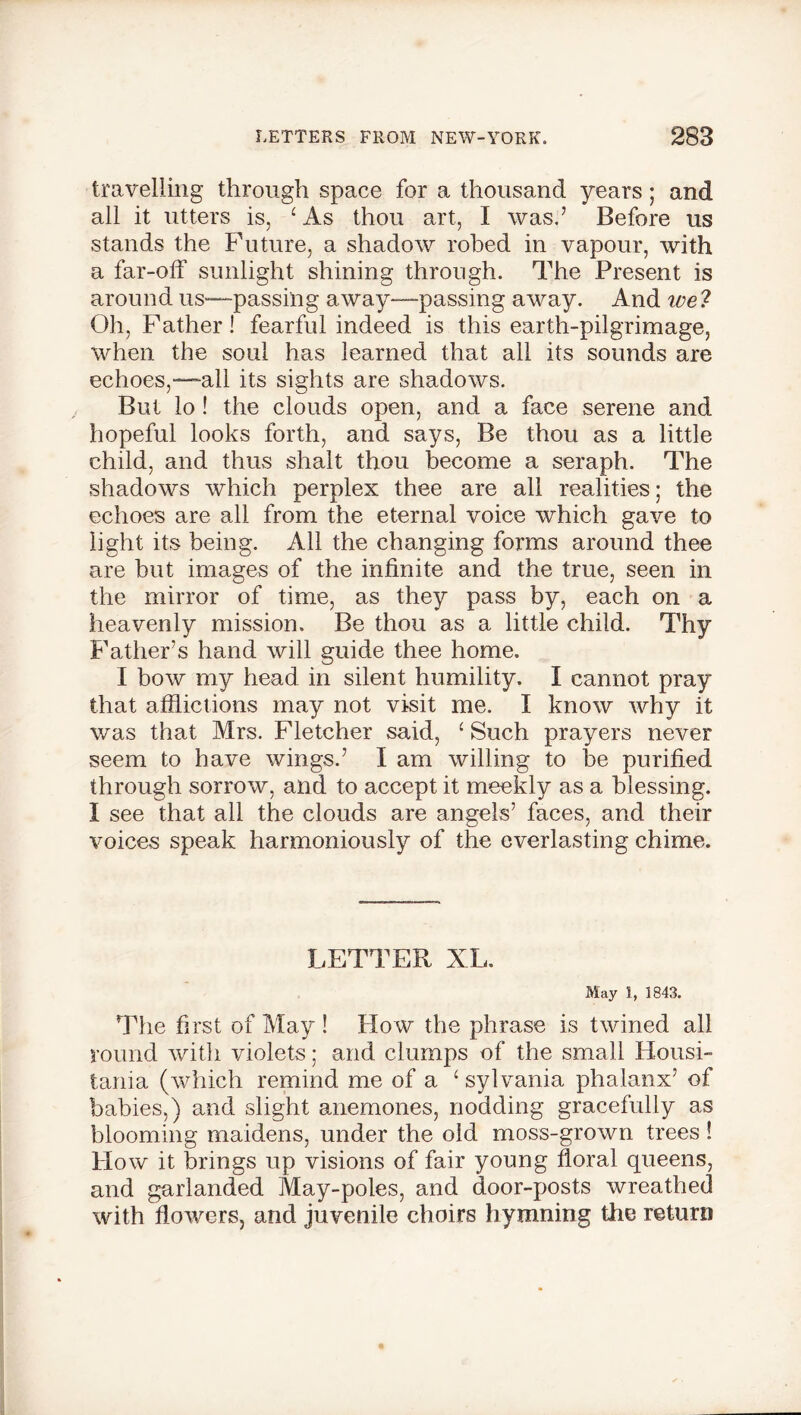 travelling through space for a thousand years; and all it utters is, ‘ As thou art, I was.’ Before us stands the Future, a shadow robed in vapour, with a far-off sunlight shining through. The Present is around us—passing away—passing away. And ive? Oh, Father! fearful indeed is this earth-pilgrimage, when the soul has learned that all its sounds are echoes,—all its sights are shadows. But lo! the clouds open, and a face serene and hopeful looks forth, and says, Be thou as a little child, and thus shalt thou become a seraph. The shadows which perplex thee are all realities; the echoes are all from the eternal voice which gave to light its being. All the changing forms around thee are but images of the infinite and the true, seen in the mirror of time, as they pass by, each on a heavenly mission. Be thou as a little child. Thy Father’s hand will guide thee home. I bow my head in silent humility. I cannot pray that afflictions may not visit me. I know why it was that Mrs. Fletcher said, ‘ Such prayers never seem to have wings.’ I am willing to be purified through sorrow, and to accept it meekly as a blessing. I see that all the clouds are angels’ faces, and their voices speak harmoniously of the everlasting chime. LETTER XL. May 1, 1843. The first of May ! How the phrase is twined all round with violets; and clumps of the small Housi- tania (which remind me of a ‘sylvania phalanx’ of babies,) and slight anemones, nodding gracefully as blooming maidens, under the old moss-grown trees ! How it brings up visions of fair young floral queens, and garlanded May-poles, and door-posts wreathed with flowers, and juvenile choirs hymning the return