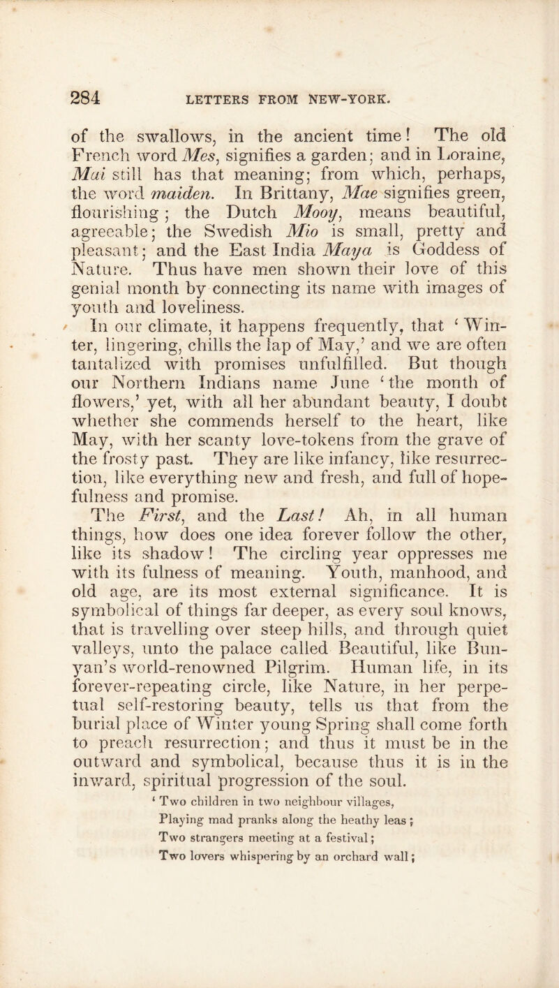 of the swallows, in the ancient time! The old French word Mes, signifies a garden; and in Loraine, Mai still has that meaning; from which, perhaps, the word maiden. In Brittany, Mae signifies green, flourishing; the Dutch Mooy, means beautiful, agreeable; the Swedish Mio is small, pretty and pleasant; and the East India Maya is Goddess of Nature. Thus have men shown their love of this genial month by connecting its name with images of youth and loveliness. In our climate, it happens frequently, that ‘ Win- ter, lingering, chills the lap of May,’ and we are often tantalized with promises unfulfilled. But though our Northern Indians name June ‘ the month of flowers,’ yet, with all her abundant beauty, I doubt whether she commends herself to the heart, like May, with her scanty love-tokens from the grave of the frosty past. They are like infancy, like resurrec- tion, like everything new and fresh, and full of hope- fulness and promise. The First, and the Fasti Ah, in all human things, how does one idea forever follow the other, like its shadow! The circling year oppresses me with its fulness of meaning. Youth, manhood, and old age, are its most external significance. It is symbolical of things far deeper, as every soul knows, that is travelling over steep hills, and through quiet valleys, unto the palace called Beautiful, like Bun- yan’s world-renowned Pilgrim. Human life, in its forever-repeating circle, like Nature, in her perpe- tual self-restoring beauty, tells us that from the burial place of Winter young Spring shall come forth to preach resurrection; and thus it must be in the outward and symbolical, because thus it is in the inward, spiritual progression of the soul. ‘ Two children in two neighbour villages, Playing mad pranks along the heathy leas ; Two strangers meeting at a festival; Two lovers whispering by an orchard wall;