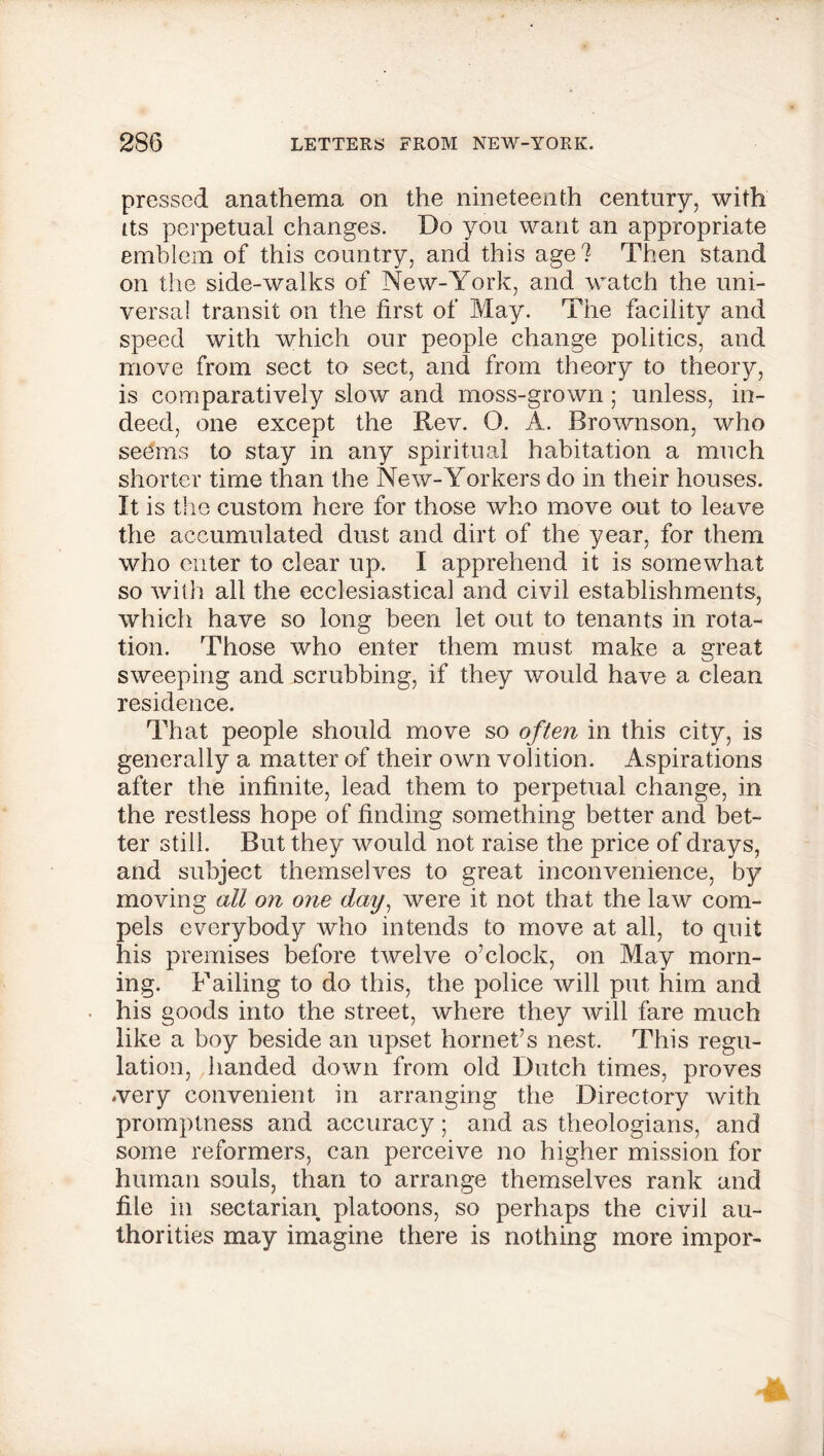 pressed anathema on the nineteenth century, with ns perpetual changes. Do you want an appropriate emblem of this country, and this age? Then stand on the side-walks of New-York, and watch the uni- versal transit on the first of May. The facility and speed with which our people change politics, and move from sect to sect, and from theory to theory, is comparatively slow and moss-grown ; unless, in- deed, one except the Rev. O. A. Brownson, who seems to stay in any spiritual habitation a much shorter time than the New-Yorkers do in their houses. It is the custom here for those who move out to leave the accumulated dust and dirt of the year, for them who enter to clear up. I apprehend it is somewhat so with all the ecclesiastical and civil establishments, which have so long been let out to tenants in rota- tion. Those who enter them must make a great sweeping and scrubbing, if they would have a clean residence. That people should move so often in this city, is generally a matter of their own volition. Aspirations after the infinite, lead them to perpetual change, in the restless hope of finding something better and bet- ter still. But they would not raise the price of drays, and subject themselves to great inconvenience, by moving all on one day, were it not that the law com- pels everybody who intends to move at all, to quit his premises before twelve o’clock, on May morn- ing. Failing to do this, the police will put him and his goods into the street, where they will fare much like a boy beside an upset hornet’s nest. This regu- lation, handed down from old Dutch times, proves •very convenient in arranging the Directory with promptness and accuracy; and as theologians, and some reformers, can perceive no higher mission for human souls, than to arrange themselves rank and file in sectarian platoons, so perhaps the civil au- thorities may imagine there is nothing more impor-