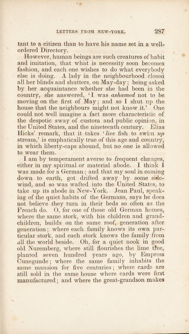 tant to a citizen than to have his name set in a well- ordered Directory. However, human beings are such creatures of habit and imitation, that what is necessity soon becomes fashion, and each one wishes to do what everybody else is doing. A lady in the neighbourhood closed all her blinds and shutters, on May-day; being asked by her acquaintance whether she had been in the country, she answered, c I was ashamed not to be moving on the first of May; and so I shut up the house that the neighbours might not know it.’ One could not well imagine a fact more characteristic of the despotic sway of custom and public opinion, in the United States, and the nineteenth century. Elias Hicks’ remark, that it takes £ live fish to swim up stream,’ is emphatically true of this age and country, in which liberty-caps abound, but no one is allowed to wear them. I am by temperament averse to frequent changes, either in my spiritual or material abode. I think I was made for a German; and that my soul in coming down to earth, got drifted away by some side- wind, and so was wafted into the United States, to take up its abode in New-York. Jean Paul, speak- ing of the quiet habits of the Germans, says he does not believe they turn in their beds so often as the French do. O, for one of those old German homes, where the same stork, with his children and grand- children, builds on the same roof, generation after generation; where each family knows its own par- ticular stork, and each stork knows the family from all the world beside. Oh, for a quiet nook in good old Nuremberg, where still flourishes the lime tfee, planted seven hundred years ago, by Empress Cunegunde; where the same family inhabits the same mansion for five centuries ; where cards are still sold in the same house where cards were first manufactured; and where the great-grandson makes