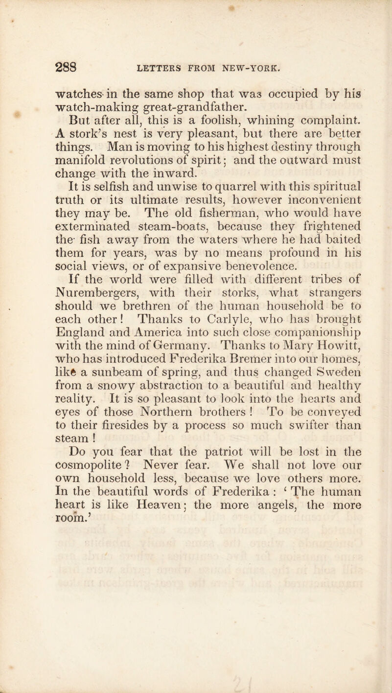 watches in the same shop that was occupied by his watch-making great-grandfather. But after all, this is a foolish, whining complaint. A stork’s nest is very pleasant, but there are better things. Man is moving to his highest destiny through manifold revolutions of spirit; and the outward must change with the inward. It is selfish and unwise to quarrel with this spiritual truth or its ultimate results, however inconvenient they may be. The old fisherman, who would have exterminated steam-boats, because they frightened the- fish away from the waters where he had baited them for years, was by no means profound in his social views, or of expansive benevolence. If the world were filled with different tribes of Nurembergers, with their storks, what strangers should we brethren of the human household be to each other! Thanks to Carlyle, who has brought England and America into such close companionship with the mind of Germany. Thanks to Mary Howitt, who has introduced Frederika Bremer into our homes, like a sunbeam of spring, and thus changed Sweden from a snowy abstraction to a beautiful and healthy reality. It is so pleasant to look into the hearts and eyes of those Northern brothers ! To be conveyed to their firesides by a process so much swifter than steam ! Do you fear that the patriot will be lost in the cosmopolite? Never fear. We shall not love our own household less, because we love others more. In the beautiful words of Frederika : 1 The human heart is like Heaven; the more angels, the more room.’