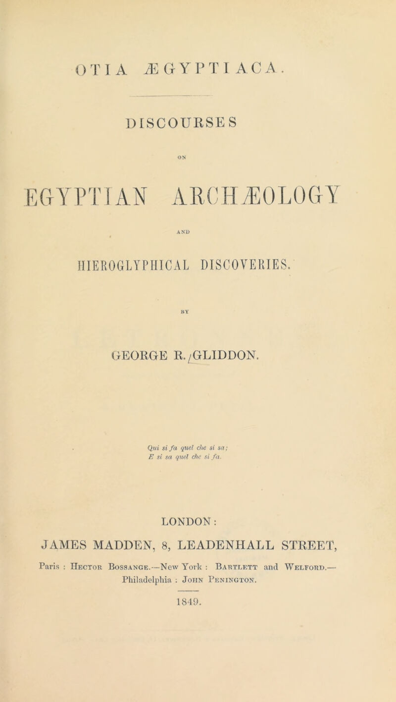 0 T 1 A A] GY P T I A C A . DISCOURSES EGYPTIAN ARCHEOLOGY AND HIEROGLYPHICAL DISCOVERIES. GEORGE R./GLIDDON. Qui si fa quel che si sa; E si sa quel che si fa. LONDON: JAMES MADDEN, 8, LEADENHALL STREET, Paris : Hector Bossange.—New York : Bartlett and Welford.— Philadelphia : John Penington. 1849.
