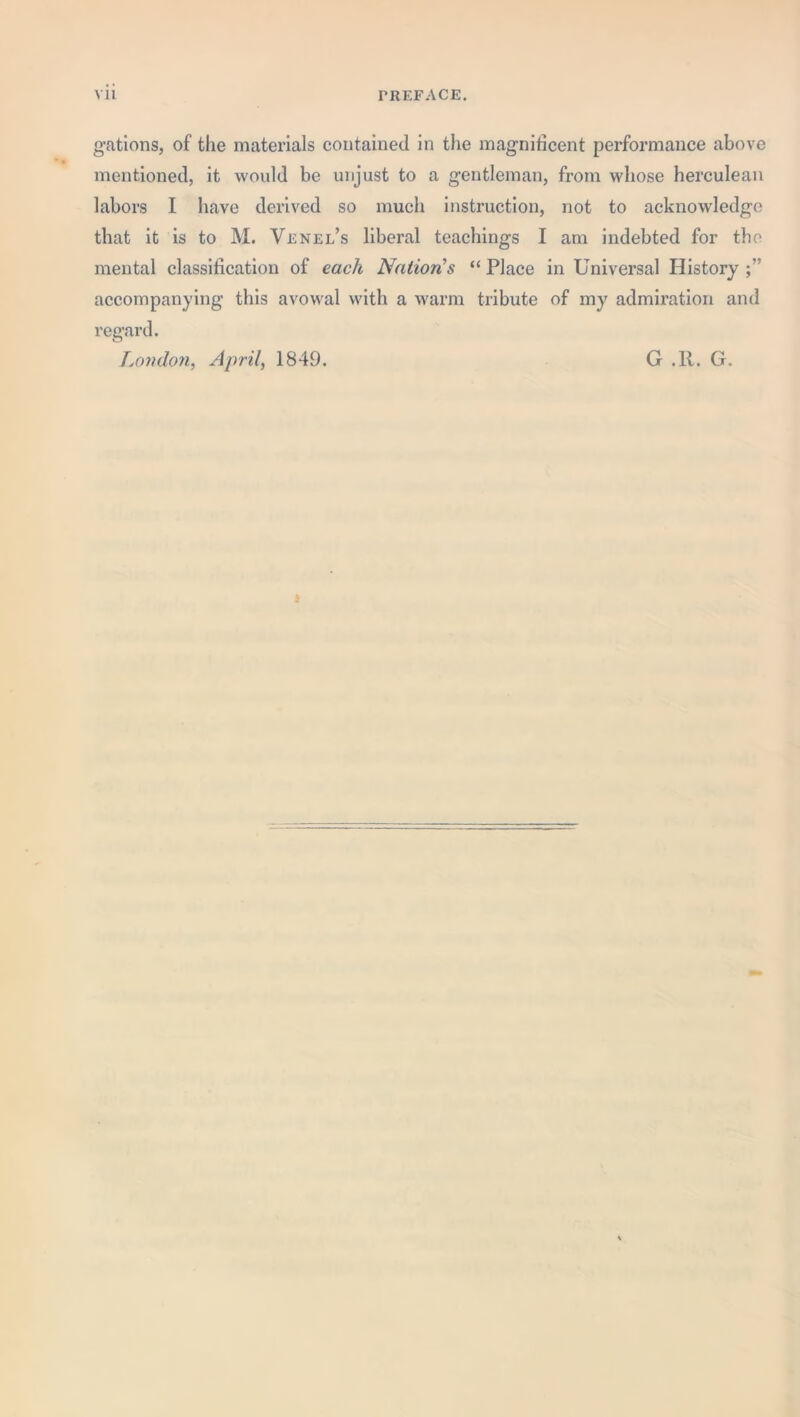 gations, of the materials contained in the magnificent performance above mentioned, it would be unjust to a gentleman, from whose herculean labors I have derived so much instruction, not to acknowledge that it is to M. Venel’s liberal teachings I am indebted for the mental classification of each Nation’s “ Place in Universal History accompanying this avowal with a warm tribute of my admiration and regard. London, April, 1849. G .R. G.