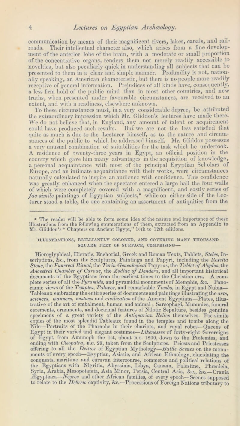 communication by means of their magnificent rivers, lakes, canals, and rail- roads. Their intellectual character also, which arises from a fine develop- ment of the anterior lobe of the brain, with a moderate or small proportion of the concentrative organs, renders them not merely readily accessible to novelties, but also peculiarly quick in understanding all subjects that can be presented to them in a clear and simple manner. Profundity is not, nation- ally speaking, an American characteristic, but there is no people more readily receptive of general information. Prejudices of all kinds have, consequently, a less firm hold of the public mind than in most other countries, and new truths, when presented under favourable circumstances, are received to an extent, and with a readiness, elsewhere unknown. To these circumstances must, in a very considerable degree, be attributed the extraordinary impression which Mr. Gliddon’s lectures have made there. We do not believe that, in England, any amount of talent or acquirement could have produced sucli results. But we are not the less satisfied that quite as much is due to the Lecturer himself, as to the nature and circum- stances of the public to which lie addressed himself. Mr. Gliddon possesses a very unusual combination of suitabilities for the task which he undertook. A residence of twenty-three years in Egypt, an official position in the country wliich gave him many advantages in the acquisition of knowledge, a personal acquaintance with most of the principal Egyptian Scholars of Europe, and an intimate acquaintance with their works, were circumstances naturally calculated to inspire an audience with confidence. This confidence was greatly enhanced when the spectator entered a large hall the four walls of which were completely covered with a magnificent, and costly scries of facsimile paintings of Egyptian subjects,* while on either side of the Lec- turer stood a table, the one containing an assortment of antiquities from the * The reader will he able to form some idea of the nature and importance of these illustrations from the following enumerations of them, extracted from an Appendix to Mr. Gliddon’s “ Chapters on Ancient Egypt,” loth to 12th editions. ILLUSTRATIONS, BRILLIANTLY COLORED, AND COVERING MANY THOUSAND SQUARE FEET OF SURFACE, COMPRISING— Hieroglyphical, Hieratic, Enchorial, Greek and Roman Texts, Tablets, Steles, In- scriptions, &c., from the Sculptures, Paintings and Papyri, including the Rosetta Stone, the Funereal Ritual, the Turin Genealogical Papyrus, the Tablet of Abydos, the Ancestral Chamber of Carnac, the Zodiac of Dendera, and all important historical documents of the Egj^ptians from the earliest times to the Christian era. A com- plete series of all the Pyramids, and pyramidal monuments of Memphis, &c. Pano- ramic views of the Temples, Palaces, and remarkable Tombs, in Egypt and Nubia— Tableaux embracing the entire series of documents and paintings illustrating the arts, sciences, manners, customs and civilization of the Ancient Egyptians—Plates, illus- trative of the art of embalment, human and animal; Sarcophagi, Mummies, funeral cerements, ornaments, and doctrinal features of Nilotic Sepulture, besides genuine specimens of a great variety of the Antiquarian Relics themselves. Fac-simile copies of the most splendid Tableaux found in the temples and tombs along the Nile—Portraits of the Pharaohs in their chariots, and royal robes—Queens of Egypt in their varied and elegant costumes—Likenesses of forty-eight Sovereigns of Egypt, from Amunoph the 1st, about b.c. 1800, down to the Ptolemies, and ending with Cleopatra, b.c. 29, taken from the Sculptures. Priests and Priestesses offering to all the Deities of Egyptian Mythology—Battle Scenes on the monu- ments of every epoch—Egyptian, Asiatic, and African Ethnology, elucidating the conquests, maritime and caravan intercourse, commerce and political relations of the Egyptians with Nigritia, Abyssinia, Libya, Canaan, Palestine. Phoenicia, Syria, Arabia, Mesopotamia, Asia Minor, Persia, Central Asia, &c., &c.—Crania JEgyptiaca—Negros and other African families, of every epoch—Scenes supposed to relate to the Hebrew captivity, &c.—Processions of Foreign Nations tributary to