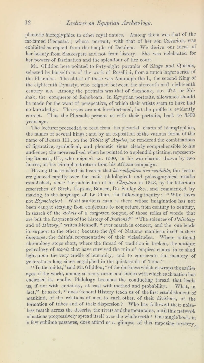 phonetic hieroglyphics to other royal names. Among them was that of the far-famed Cleopatra ; whose portrait, with that of her son Cresarion, was exhibited as copied from the temple of Dendera. We derive our ideas of her beauty from Shakespere and not from history. She was celebrated for her powers of fascination and the splendour of her court. Mr. Gliddon here pointed to forty-eight portraits of Kings and Queens, selected by himself out of the work of Rosellini, from a much larger series of the Pharaohs. The oldest of these was Amunoph the I., the second King of the eighteenth Dynasty, who reigned between the sixteenth and eighteenth century a.c. Among the portraits was that of Sheshonk, b.c. 972, or Shi- shak, the conqueror of Rehoboam. In Egyptian portraits, allowance should be made for the want of perspective, of which their artists seem to have had no knowledge. The eyes are not foreshortened, but the profile is evidently correct. Thus the Pharaohs present us with their portraits, back to 3500 years ago. The lecturer proceeded to read from his pictorial charts of hieroglyphics, the names of several kings; and by an exposition of the various forms of the name of Ramses III., on the Tablet of Abydos, he rendered the combinations of figurative, symbolical, and phonetic signs clearly comprehensible to his audience; the more realized when he pointed to a splendid painting, represent- ing Ramses, III., who reigned b.c. 1500, in his war chariot drawn by two horses, on his triumphant return from his African campaign. Having thus satisfied his hearers that hieroglyphics are readable, the lectu- rer glanced rapidly over the main philological, and pakeographical results established, since the publication of his Chapters in 1843, by the laborious researches of Birch, Lepsius, Bunsen, De Saulcy Sac., and commenced by making, in the language of Le Clerc, the following inquiry : “ Who loves not Etymologies} What studious man is there whose imagination has not been caught straying from conjecture to conjecture, from century to century, in search of the debris of a forgotten tongue, of those relics of words that are but the fragments of the history of Nations?’’ “ The sciences of Philology and of History, writes EichliofF, “ ever march in concert, and the one lends its support to the other ; because the life of Nations manifests itself in their language, the faithful representative of their vicissitudes. Where national chronology stops short, where the thread of tradition is broken, the antique genealogy of words that have survived the ruin of empires comes in to shed light upon the very cradle of humanity, and to consecrate the memory of generations long since engulphed in the quicksands of Time.” “ In the midst,” said Mr. Gliddon, “of the darkness which enwraps the earlier ages of the world, among so many errors and fables with which each nation has encircled its cradle, Philology becomes the conducting thread that leads us, if not with certainty, at least with method and probability. What, in fact,” he asked, “ does General History teach us of the first establishment of mankind, of the relations of men to each other, of their divisions, of the formation of tribes and of their dispersion ? Who has followed their noise- less march across the deserts, the rivers and the mountains, until this network of nations progressively spread itself over the whole earth ? One singlebook, in a few sublime passages, does afford us a glimpse of this imposing mystery.