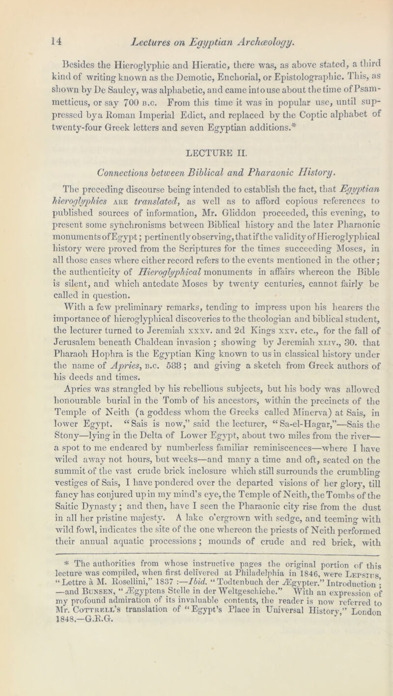 Besides the Hieroglyphic and Hieratic, there was, as above stated, a third kind of writing known as the Demotic, Enchorial, or Epistolographic. This, as shown by De Saulcy, was alphabetic, and came inlouse about the time of Psam- metticus, or say 700 n.c. From this time it was in popular use, until sup- pressed bya Roman Imperial Edict, and replaced by the Coptic alphabet of twenty-four Greek letters and seven Egyptian additions.* LECTURE II. Connections between Biblical and Pharaonic History. The preceding discourse being intended to establish the fact, that Egyptian hieroglyphics are translated, as well as to afford copious references to published sources of information, Mr. Gliddon proceeded, this evening, to present some synchronisms between Biblical history and the later Pharaonic monuments of Egypt; pertinent ly observing, that if the validity of Hieroglyphical history were proved from the Scriptures for the times succeeding Moses, in all those cases where cither record refers to the events mentioned in the other; the authenticity of Hieroglyphical monuments in affairs whereon the Bible is silent, and which antedate Moses by twenty centuries, cannot fairly be called in question. With a few preliminary remarks, tending to impress upon his hearers the importance of hieroglyphical discoveries to the theologian and biblical student, the lecturer turned to Jeremiah xxxv. and 2d Kings xxv. etc., for the fall of Jerusalem beneath Chaldean invasion ; showing by Jeremiah xliv., 30. that Pharaoh Hophra is the Egyptian King known to us in classical history under the name of Apries, n.c. 588 ; and giving a sketch from Greek authors of his deeds and times. Apries was strangled by his rebellious subjects, but his body was allowed honourable burial in the Tomb of his ancestors, within the precincts of the Temple of Neith (a goddess whom the Greeks called Minerva) at Sais, in lower Egypt. “Sais is now,” said the lecturer, “Sa-el-Hagar,”—Sais the Stony—lying in the Delta of Lower Egypt, about two miles from the river— a spot to me endeared by numberless familiar reminiscences—where I have wiled away not hours, but weeks—and many a time and oft, seated on the summit of the vast crude brick inclosure which still surrounds the crumbling O vestiges of Sais, I have pondered over the departed visions of her glory, till fancy has conjured upin my mind’s eye, the Temple of Neith, the Tombs of the Saitic Dynasty ; and then, have I seen the Pharaonic city rise from the dust in all her pristine majesty. A lake o’ergrown with sedge, and teeming with wild fowl, indicates the site of the one whereon the priests of Neith performed their annual aquatic processions ; mounds of crude and red brick, with * The authorities from whose instructive pages the original portion of this lecture was compiled, when first delivered at Philadelphia in 1846, were Lepsius “Lettre a M. Rosellini,” 1837 :—Ibid. “Todtenbuch der iEgypter.” Introduction • —and Bunsen, “ vEgyptensStelle in der Weltgeschiche.” With an expression of my profound admiration of its invaluable contents, the reader is now referred to Mr. Cottrell’s translation of “Egypt’s Place in Universal History,” London 1848.—G.R.G.
