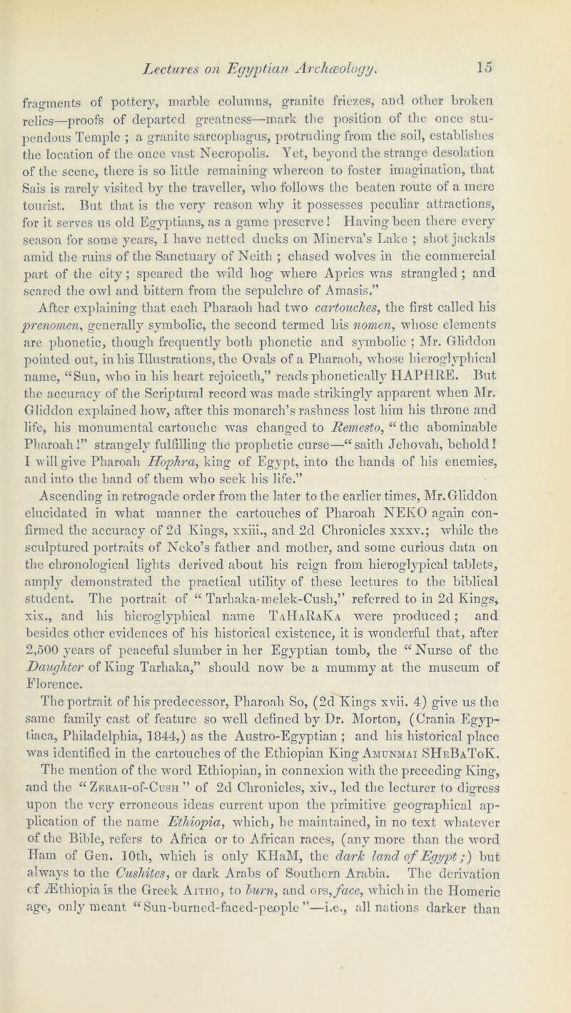 fragments of pottery, marble columns, granite friezes, and other broken rejics—proofs of departed greatness—mark the position of the once stu- pendous Temple ; a granite sarcophagus, protruding from the soil, establishes the location of the once vast Necropolis. Yet, beyond the strange desolation of the scene, there is so little remaining whereon to foster imagination, that Sais is rarely visited by the traveller, who follows the beaten route of a mere tourist. But that is the very reason why it possesses peculiar attractions, for it serves us old Egyptians, as a game preserve! Having been there every season for some years, I have netted ducks on Minerva’s Lake ; shot jackals amid the ruins of the Sanctuary of Neith ; chased wolves in the commercial part of the city; speared the wild hog where Apries was strangled; and scared the owl and bittern from the sepulchre of Amasis.” After explaining that each Pharaoh had two cartouches, the first called his prenomen, generally symbolic, the second termed his nomen, whose elements are phonetic, though frequently both phonetic and symbolic ; Mr. Gliddon pointed out, in his Illustrations, the Ovals of a Pharaoh, whose hieroglyphical name, “Sun, who in his heart rejoiceth,” reads phonetically HAPHRE. But the accuracy of the Scriptural record was made strikingly apparent when Air. Gliddon explained how, after this monarch’s rashness lost him his throne and life, his monumental cartouche was changed to Remcsto, “ the abominable Pharoah!” strangely fulfilling the prophetic curse—“saitli Jehovah, behold! 1 will give Pharoah Hophra, king of Egypt, into the hands of his enemies, and into the hand of them who seek his life.” Ascending in retrogade order from the later to the earlier times, Mr.Gliddon elucidated in what manner the cartouches of Pharoah NEKO again con- firmed the accuracy of 2d Kings, xxiii., and 2d Chronicles xxxv.; while the sculptured portraits of Neko’s father and mother, and some curious data on the chronological lights derived about his reign from hieroglypical tablets, amply demonstrated the practical utility of these lectures to the biblical student. The portrait of “ Tarhaka-melek-Cusli,” referred to in 2d Kings, xix., and his hieroglyph ical name TaHaRaIva were produced; and besides other evidences of his historical existence, it is wonderful that, after 2,500 years of peaceful slumber in her Egyptian tomb, the “ Nurse of the Daughter of King Tarhaka,” should now be a mummy at the museum of Florence. The portrait of his predecessor, Pharoah So, (2d Kings xvii. 4) give us the same family cast of feature so well defined by Dr. Morton, (Crania Egyp- tiaca, Philadelphia, 1844,) as the Austro-Egyptian ; and his historical place was identified in the cartouches of the Ethiopian King Amunmai SHeBaToK. The mention of the word Ethiopian, in connexion with the preceding King, and the “ ZKRAH-of-CusH ” of 2d Chronicles, xiv., led the lecturer to digress upon the very erroneous ideas current upon the primitive geographical ap- plication of the name Ethiopia, which, he maintained, in no text whatever of the Bible, refers to Africa or to African races, (any more than the word Ham of Gen. 10th, which is only KHaM, the dark land of Egypt;) but always to the Cushites, or dark Arabs of Southern Arabia. The derivation of ^Ethiopia is the Greek Aitho, to burn, and ors,face, which in the Homeric age, only meant “ Sun-burned-faced-people ”—i.e., all nations darker than