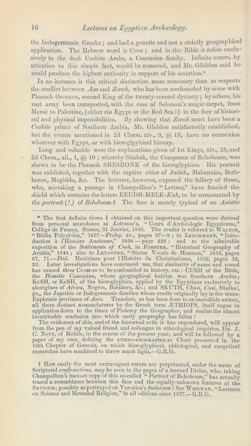 the Indogermanic Greeks ; and liad a generic and not a strictly geographical application. The Hebrew word is Cush ; and in the Bible it refers exclu- sively to the dark Cushite Arabs, a Caucasian family. Infinite errors, by attention to this simple fact, would be removed, and Mr. Gliddon said he could produce the highest authority in support of his assertion.* In no instance is this critical distinction more necessary than as respects the conflict between Asa and Zerah, who has been confounded by some with Pharaoh Osoukon, second King of the twenty-second dynasty; by others, his vast army been transported, with the ease of Solomon’s magic carpet, from Meroe to Palestine, (either via Egypt or the Red Sea !) in the face of histori- cal and physical impossibilities. By showing that Zerah must have been a Cushite prince of Southern Arabia, Mr. Gliddon satisfactorily established, hat the events mentioned in 2d Cliron. xiv., 9, @13, have no connexion whatever with Egypt, or with hieroglpyhical history. Long and valuable were the explanations given of 1st Kings, xiv., 25, and 2d Cliron., xii., 1, @ 10 ; whereby Shishak, the Conqueror of Rehoboam, was shown to be the Pharaoh SIIESHONK of the hieroglyphics. His portrait was exhibited, together with the captive cities of Judah, Malianaim, Betli- lioron, Megiddo, &c. The lecturer, however, exposed the fallacy of those, who, mistaking a passage in Champollion’s “ Lettres,” have fancied the shield which contains the letters EEUDH-MELK-A’a/q to be surmounted by the portrait (!) of Rehoboam) The face is merely typical of an Asiatic * The first definite views I obtained on this important question were derived from personal attendance at Letronue’s, “ Cours d’Archeologie Egyptienne,” College de Fran£e, Seance, 31 Janvier, 1846. The reader is referred to Walton, “ Biblia Polyglotta,” 1657—Proleg. xv., pages 97—9 ; to Lenormant, “Intro- duction a l’Histoire Ancienne,” 1838 — page 228; and to the admirable exposition of the Settlements of Cush, in Forster, “Historical Geography of Arabia,” 1844 ; also to Letronne, “ Statue Vocale de Memnon,” 1833, pages 67, 71.—Ibid. Materiaux pour 1 Ilistoire du Christianisme, 1832, pages 32, 33. Later investigations have convinced me, that similarity of name and sound has caused three CusH-es to be confounded in history, viz.: CUSH of the Bible, the Hamitic Caucasian, whose geographical habitat was Southern Arabia; IvuSH, or IveSH, of the hieroglyphics, applied by the Egyptians exclusively to aborigines of Africa, Negros, Barabera, &c.; and SKUTH, Chusi, Cusi, Skutliai, fyc„ the Japethic or Indogermanic families whose cradle originally lay in the trans- Euphratic provinces of Asia. Translate, as has been done to an incredible extent, all these distinct nomenclatures by the Greek term 2ETHIOPS, itself vague in application down to the times of Ptolemy the Geographer, and realize the almost inextricable confusion into which early geography has fallen ! The evidences of this, and of the historical evils it has engendered, will appear from the pen of my valued friend and colleague in ethnological inquiries, Dr. J. C. Nott, of Mobile, in the course of the present year; and will be followed by a paper of my own, defining the etiino-geograpiiical Chart preserved in the 10th Chapter of Genesis, on which hieroglyphical, philological, and exegetical researches have combined to throw much light.—G.R.G. f How easily the most extravagant errors are perpetuated, under the name of Scriptural confirmations, may be seen in the pages of a learned Divine, who, taking Champollion’s inexact copy of this so-called “ Portrait of Rehoboam,” has actually traced a resemblance between this face and the equally-unknown features .of the Saviour; possibly as portrayed on Veronica’s Sudarium! See Wiseman, “ Lectures on Science and Revealed Religion,” in all editions since 1S37.— G.R.G.