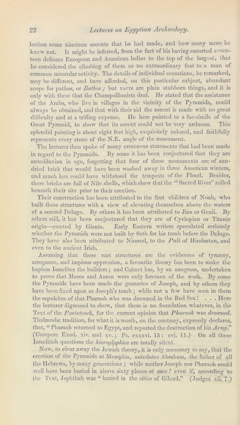 lection some nineteen ascents that lie had made, and how many more he knew not. It might be inferred, from the fact of his having escorted seven- teen delicate European and American ladies to the top of the largest, (hat he considered the climbing of them as no extraordinary feat to a man of common muscular activity. The details of individual sensations, he remarked, may be different, and have afforded, on this particular subject, abundant scope for pathos, or Bathos ; but facts are plain stubborn things, and it is only with these that the Champollionists deal. He stated that the assistance of the Arabs, who live in villages in the vicinity of the Pyramids, could always be obtained, and that with their aid the ascent is made with no great difficulty and at a trifling expense. He here pointed to a fac-simile of the Great Pyramid, to show that its ascent could not be very arduous. This splendid painting is about eight feet high, exquisitely colored, and faithfully represents every stone of the N.E. angle of the monument. The lecturer then spoke of many erroneous statements that had been made in regard to the Pyramids. By some it has been conjectured that they are antediluvian in age, forgetting that four of these monuments are of sun- dried brick that would have been washed away in three American winters, and much less could have withstood the tempests of the Flood. Besides, these bricks are full of Nile shells, which show that the “ Sacred River” rolled beneath their site prior to their erection. Their construction has been attributed to the first children of Noah, who built these structures with a view of elevating themselves above the waters of a second Deluge. By others it has been attributed to Jins or Genii. By others still, it has been conjectured that they are of Cyclopian or Titanic origin—erected by Giants. Early Eastern writers speculated seriously whether the Pyramids were not built by Seth for his tomb before the Deluge. They have also been attributed to Nimrod, to the Pali of ITindostan, and even to the ancient Irish. Assuming that these vast structures are the evidences of tyranny, arrogance, and impious oppression, a favourite theory has been to make the hapless Israelites the builders ; and Calmet has, by an anagram, undertaken to prove that Moses and Aaron were only foremen of the work. By some the Pyramids have been made the granaries of Joseph, and by others they have been fixed upon as Joseph’s tomb ; while not a few have seen in them the sepulchre of that Pharaoh who was drowned in the Red Sea ! ... Here the lecturer digressed tq show, that there is no foundation whatever, in the Text of the Pentateuch, for the current opinion that Pharaoh was drowned. Thalmudic tradition, for what it is worth, on the contrary, expressly declares, that, “ Pharaoh returned to Egypt, and reported the destruction of his Army.” (Compare Exod. xiv. and xv. ; Ps. cxxxvi. 15 : cvi. 11.) On all these Israelitish questions the hieroglyphics are totally silent. Now, to clear away the Jewish theory, it is only necessary to say, that the erection of the Pyramids at Memphis, antedates Abraham, the father of all the Hebrews, by many generations ; while neither Joseph nor Pharaoh could well have been buried in above sixty places at once! even if, according to the Text, Jepbthah was “ buried in the cities of Gilead.” (Judges xii. 7.)