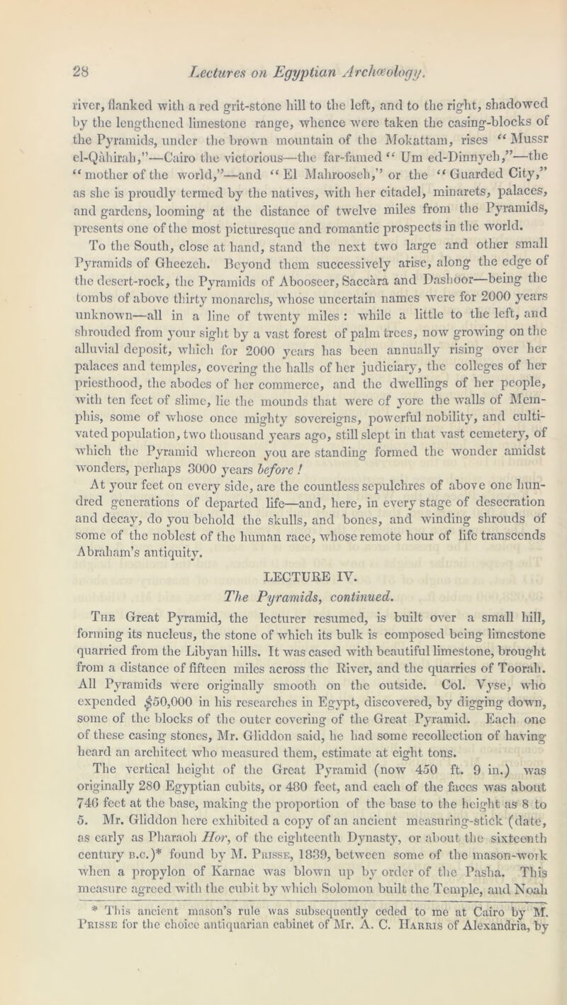 river, flanked with a red grit-stone hill to the left, and to the right, shadowed by the lengthened limestone range, whence were taken the casing-blocks of the Pyramids, under the brown mountain of the Mokattam, rises “ Mussr el-Qahirali,”—Cairo the victorious—the far-famed “ Um ed-Dinnyeh,”—the “ mother of the world,”—and “El Mahrooseh,” or the “ Guarded City,” as she is proudly termed by the natives, with her citadel, minarets, palaces, and gardens, looming at the distance of twelve miles from the Pyramids, presents one of the most picturesque and romantic prospects in the world. To the South, close at hand, stand the next two large and other small Pyramids of Gheezch. Beyond them successively arise, along the edge of the desert-rock, the Pyramids of Abooseer, Saccara and Dashoor—being the tombs of above thirty monarchs, whose uncertain names were for 2000 years unknown—all in a line of twenty miles : while a little to the left, and shrouded from your sight by a vast forest of palm trees, now growing on the alluvial deposit, which for 2000 years has been annually rising over her palaces and temples, covering the halls of her judiciary, the colleges of her priesthood, the abodes of her commerce, and the dwellings of her people, with ten feet of slime, lie the mounds that were of yore the walls of Mem- phis, some of whose once mighty sovereigns, powerful nobility, and culti- vated population, two thousand years ago, still slept in that vast cemetery, of which the Pyramid whereon you are standing formed the wonder amidst wonders, perhaps 8000 years before ! At your feet on every side, are the countless sepulchres of above one hun- dred generations of departed life—and, here, in every stage of desecration and decay, do you behold the skulls, and bones, and winding shrouds of some of the noblest of the human race, whose remote hour of life transcends Abraham’s antiquity. LECTURE IV. The Pyramids, continued. The Great Pyramid, the lecturer resumed, is built over a small hill, forming its nucleus, the stone of which its bulk is composed being limestone quarried from the Libyan hills. It was cased with beautiful limestone, brought from a distance of fifteen miles across the River, and the quarries of Toorah. All Pyramids were originally smooth on the outside. Col. Vyse, who expended $50,000 in his researches in Egypt, discovered, by digging down, some of the blocks of the outer covering of the Great Pyramid. Each one of these casing stones, Mr. Gliddon said, he had some recollection of having heard an architect who measured them, estimate at eight tons. The vertical height of the Great Pyramid (now 450 ft. 9 in.) was originally 280 Egyptian cubits, or 480 feet, and each of the faces was about 74G feet at the base, making the proportion of the base to the height as 8 to 5. Mr. Gliddon here exhibited a copy of an ancient measuring-stick (date, as early as Pharaoh Hor, of the eighteenth Dynasty, or about the sixteenth century b.c.)* found by M. Prisse, 1839, between some of the mason-work when a propylon of Karnac was blown up by order of the Pasha. This measure agreed with the cubit by which Solomon built the Temple, and Noah * This ancient mason’s rule was subsequently ceded to me at Cairo by M. Prisse for the choice antiquarian cabinet of Mr. A. C. Harris of Alexandria, by