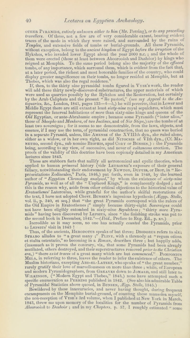 other Pyramids, entirety unknown either to him (Mr. Perring), or to any preceding travellers. Of these, not a few are of very considerable extent, bearing evident traces of the mode in which they were raised, and surrounded by the ruins of Temples, and extensive fields of tombs or burial-grounds. All these Pyramids, without exception, belong to the ancient kingdom of Egypt before the irruption ol the Hykshos, who invaded lower Egypt about the year 2000 n.c. ; and the whole of them were erected (those at least between Aboorooash and Dashoor) by kings who reigned at Memphis. To the same period belong also the majority of the effaced tombs, of any importance, which surround them, which is evident from the fact that, at a later period, the richest and most honorable families of the country, who could display greater magnificence on their tombs, no longer resided at Memphis, but at Thebes, which was also the regal residence.” If, then, to the thirty nine pyramidal tombs figured in Yyse’s work, the reader will add these thirty newly-discovered substructures, the upper materials of which were used as quarries possibly by the Hykshos and the Restoration, but certainly by the Arab Caliphate and the present “ Re pastori,” (see my Appeal to the An- tiquaries, &c., London, 1841, pages 133—4—5,) he will perceive, that in Lower and Middle Egypt there are still extant at least sixty-nine royal sepulchres, which must represent the funereal habitations of more than sixty-nine kings and queens of the Old Egyptian, orante-Abrahamic empire ; because some Pyramids (“inter alios,” those of Shoopho and Menkera, of two Inclines, and of Six Steps,) are the tombs of at least two sovereigns ; for it seems to me demonstrable, from the laws, objects, and essence, if I may use the term, of pyramidal construction, that no queen was buried in a separate Pyramid, unless, like Amense of the XVTIIth dyn., she ruled alone, either as a widow, or in her own right, as did Nitocuis of Vlth dyn., (Cf. Ma- netiio, second dyn., sub nomine Biophis, apud Cory or Bunsen,) : the Pyramids being, according to my view, of successive, and never of coetaneous erection. The proofs of the validity of this doctrine have been copiously detailed in my American lectures since 1843. These are stubborn facts that nullify all astronomical and cyclic theories, when applied to human primeval history (vide Letronne’s exposure of their general fallacy, notwithstanding their endorsement by Newton, Dupuis, or Biot, in “Re- presentations Zodiacales,” Paris, 1846,) put forth, even in 1848, by the learned author of “ Egyptian Chronology analysed,” by whom the existence of sixty-nine Pyramids, as well as of all the “ Unplaced Kings,” is complacently dodged ; and this is the reason why, aside from other critical objections to the historical value of Eratosthenes' Laterculus, while grateful for the author’s skilful restorations of the text, I have not adopted Chevr. Bunsen’s ingenious hypothesis (AEgyp. Stelle, vol. ii., p. 340, et seq.) that “ the great Pyramids correspond with the rulers of the Old Empire in Eratosthenes simply because thirty-eight Sovereigns could not have been eligibly entombed in sixty-nine Sepulchres; “ thirty more Pyra- mids” having been discovered by Lepsius, since “ the finishing stroke was put to the second book in December, 1842.”—{Ibid., Preface to Eng. Ed., p. xv.) Incredible as it may seem, no one has actually counted the Pyramids, prior to Lepsius’ visit in 1843 ! Thus, of the ancients, Herodotus speaks of but three; Diodorus refers to six; Strabo alludes to “a great many Pliny, with a threnody at “regum otiosa et stulta ostentatio,” so becoming in a Roman, describes three ; but happily adds, (inasmuch as it proves the contrary, viz., that some Pyramids had been already mutilated, others destroyed, and their superstructures removed prior to the Christian era,) “there exist traces of a great many which are but commenced.” Pomponius Mela, in referring to three, leaves the reader to infer the existence of others. The Muslim historians, excepting Abd-el-Lateef, who speaks of “ the great number,” rarely gratify their love of marvellousness on more than three ; while, of European and modern Pyramidographers, from Greaves down to Jomard, and still later to Wilkinson, (“ Modem Egypt and Thebes,” 1843,) none have attempted such a specific enumeration as Perring published in 1842. (See also his admirable Table of Pyramidal Statistics above quoted, in Bunsen, JEgp. Stelle, 1845.) Bewildered by these inaccuracies, and never having thought, during frequent encampments on the Memphite burial-ground, of counting these mausolea mvself the non-reception of Vyse’s 3rd volume, when I published at New York in March', 1843, threw me upon memory of the localities for the number of Pyramids from Aboorooash to Dashoor ; and in my Chapters, p. 57, I roughly estimated “ some