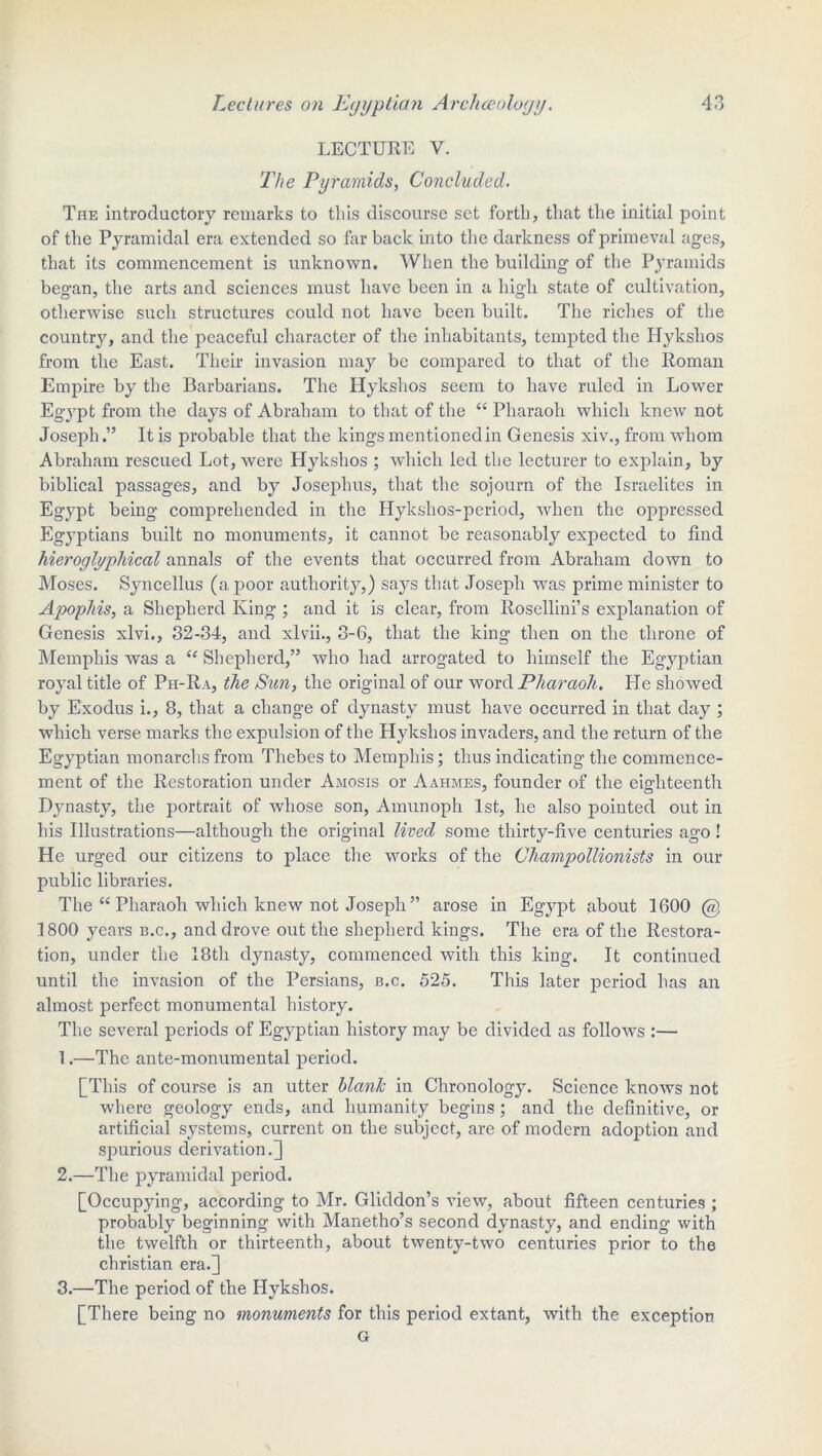 LECTURE V. The Pyramids, Concluded. The introductory remarks to this discourse set forth, that the initial point of the Pyramidal era extended so far back into the darkness of primeval ages, that its commencement is unknown. When the building of the Pyramids began, the arts and sciences must have been in a high state of cultivation, otherwise such structures could not have been built. The riches of the country, and the peaceful character of the inhabitants, tempted the Hykshos from the East. Their invasion may be compared to that of the Roman Empire by the Barbarians. The Hykshos seem to have ruled in Lower Egypt from the days of Abraham to that of the “ Pharaoh which knew not Joseph.” It is probable that the kings mentioned in Genesis xiv., from whom Abraham rescued Lot, were Hykshos ; which led the lecturer to explain, by biblical passages, and by Josephus, that the sojourn of the Israelites in Egypt being comprehended in the Hykshos-period, when the oppressed Egyptians built no monuments, it cannot be reasonably expected to find hieroglyphical annals of the events that occurred from Abraham down to Moses. Syncellus (a poor authority,) says that Joseph was prime minister to Apophis, a Shepherd King ; and it is clear, from Rosellini’s explanation of Genesis xlvi., 32-34, and xlvii., 8-6, that the king then on the throne of Memphis was a “ Shepherd,” who had arrogated to himself the Egyptian royal title of Ph-Ra, the Sun, the original of our word Pharaoh. He showed by Exodus i., 8, that a change of dynasty must have occurred in that day ; which verse marks the expulsion of the Hykshos invaders, and the return of the Egyptian monarchsfrom Thebes to Memphis; thus indicating the commence- ment of the Restoration under Amosis or Aahmes, founder of the eighteenth Dynasty, the portrait of whose son, Amunoph 1st, he also pointed out in his Illustrations—although the original lived some thirty-five centuries ago! He urged our citizens to place the works of the Champollionists in our public libraries. The “ Pharaoh which knew not Joseph ” arose in Egypt about 1600 @ 1800 years b.c., and drove out the shepherd kings. The era of the Restora- tion, under the 18th dynasty, commenced with this king. It continued until the invasion of the Persians, b.c. 525. This later period has an almost perfect monumental history. The several periods of Egyptian history may be divided as folloAvs :— 1. —The ante-monumental period. [This of course is an utter blank in Chronology. Science knows not where geology ends, and humanity begins; and the definitive, or artificial systems, current on the subject, are of modern adoption and spurious derivation.] 2. —The pyramidal period. [Occupying, according to Mr. Gliddon’s view, about fifteen centuries ; probably beginning with Manetho’s second dynasty, and ending with the twelfth or thirteenth, about twenty-two centuries prior to the Christian era.] 3. —The period of the Hykshos. [There being no monuments for this period extant, with the exception G