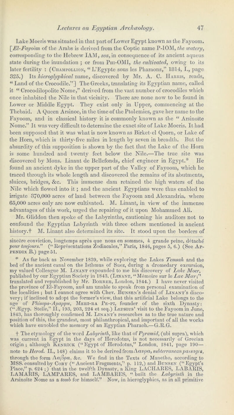 Lake Moeris was situated in that part of Lower Egypt known as the Fayooin. [El-Fayoom of the Arabs is derived from the Coptic name P-IOM, the watery, corresponding to the Hebrew IAM, sea, in consequence of its ancient aqueus state during the inundation ; or from Phi-OMI, the cultivated, owing to its later fertility : (Champollion, “L’Egypte sous les Pharaons,” 1814, I., page 825.) Its hieroglyphical name, discovered by Mr. A. C. Harris, reads, “ Land of the Crocodile.”] The Greeks, translating its Egyptian name, called it “ Crocodilopolite Nome,” derived from the vast number of crocodiles which once inhabited the Nile in that vicinity. There are none now to be found in Lower or Middle Egypt. They exist only in Upper, commencing at the Thebaid. A Queen Arsinoc, in the time of the Ptolemies, gave her name to the Fayoom, and in classical history it is commonly known as the “ Arsinoite Nome.” It was very difficult to determine the exact site of Lake Moeris. It had been supposed that it was what is now known as Birket-el Qoorn, or Lake of the Horn, which is thirty-five miles in length by seven in breadth. But the absurdity of this supposition is shown by the fact that the Lake of the Horn is some hundred and twenty feet below the Nile.—The true site was discovered by Mons. Linant de Bellefonds, chief engineer in Egypt.* He found an ancient dyke in the upper part of the Valley of Fayoom, which he traced through its whole length and discovered the remains of its abutments, sluices, bridges, &c. This immense dam retained the high waters of the Nile which flowed into it; and the ancient Egyptians were thus enabled to irrigate 370,000 acres of land between the Fayoom and Alexandria, where 65,000 acres only are now cultivated. M. Linant, in view of the immense advantages of this work, urged the repairing of it upon Mohammed Ali. Mr. Gliddon then spoke of the Labyrinths, cautioning his auditors not to confound the Egyptian Labyrinth with three others mentioned in ancient history.+ M. Linant also determined its site. It stood upon the borders of sincere conviction, longtemps apres que nous en sommes, A grande peine, detache pour tovjours.” (“Representations Zodiacales,” Paris, 1846, pages 5, 6.) (See Ap- pendix B.) page 51. * As far back as November 1839, while exploring the Lakes Temsah and the bed of the ancient canal on the Isthmus of Suez, during a dromedary excursion, my valued Colleague M. Linant expounded to me his discovery of Lake Moer, published by our Egyptian Societ}7 in 1843. (Ltnant, “M6moire sur le Lac Mocrp translated and republished by Mr. Borrer, London, 1844.) I have never visited the province of El-Eayoom, and am unable to speak from personal examination of the localities ; but I cannot agree with Chev. Bunsen’s denial of Linant’s disco- very; if inclined to adopt the former’s view, that this artificial Lake belongs to the age of Phisops-Apappu, Meri-ra Pe-pi, founder of the sixth Dynasty: (“iEgyp. Stelle,” II., 193, ‘203, 224 et seq.) Lepsius’ visit to the Fayoom in June, 1843, has thoroughly confirmed M. Linant’s researches as to the true nature and position of this, the grandest, most philanthropical, and important of all the works which have ennobled the memory of an Egyptian Pharaoh.—G.R.G. f The etymology of the word Labyrinth, like that of Pyramid, (ubi supra), which was current in Egypt in the days of Herodotus, is not necessarily of Grecian origin; although Ivenrick (“Egypt of Herodotus,” London, 1841, page 190— note to Herod. II., 148) claims it to be derived from Acivpct, subterranean passages, through the form Acifipci, &c. We find in the Texts of Manetho, according to MSS. consulted by Cory (“ Ancient Fragments,’’ p. 112,) and Bunsen (“Egypt’s Place.” p. 624 ;] that in the twelfth Dynasty, a King LACHARES, LABARIS, LAMARIS, LAMPARES, and LAMB ARES, “built the Labyrinth in the Arsinoite Nome as a tomb for himself.” Now, in hieroglyphics, as in all primitive