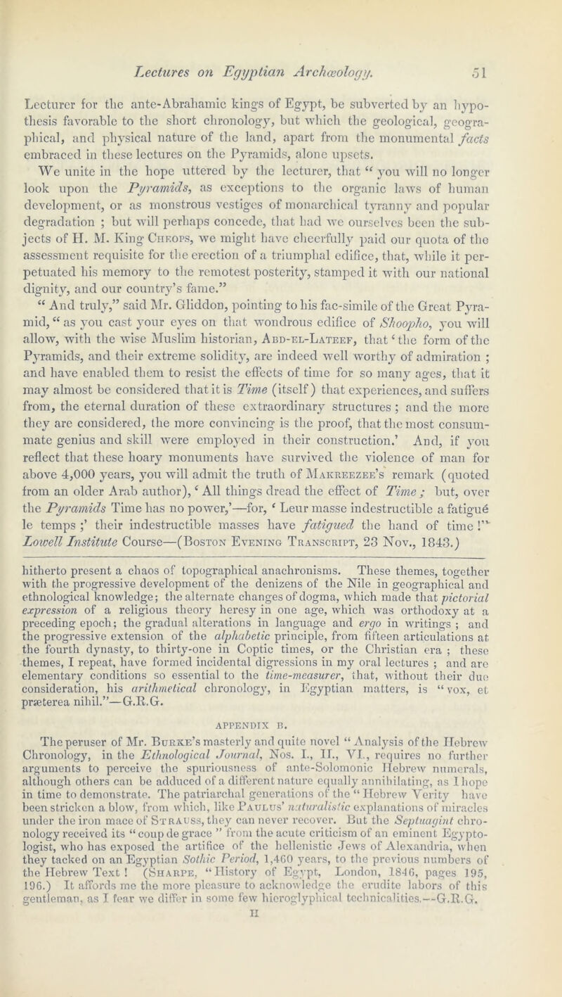 Lecturer for the ante-Abraliamic kings of Egypt, be subverted by an hypo- thesis favorable to the short chronology, but which the geological, geogra- phical, and physical nature of the land, apart from the monumental facts embraced in these lectures on the Pyramids, alone upsets. We unite in the hope uttered by the lecturer, that “ you will no longer look upon the Pyramids, as exceptions to the organic laws of human development, or as monstrous vestiges of monarchical tyranny and popular degradation ; but will perhaps concede, that had we ourselves been the sub- jects of H. M. King Chf.ops, we might have cheerfully paid our quota of the assessment requisite for the erection of a triumphal edifice, that, while it per- petuated his memory to the remotest posterity, stamped it with our national dignity, and our country’s fame.” “ And truly,” said Mr. Gliddon, pointing to his fac-simile of the Great Pyra- mid, “ as you cast your eyes on that wondrous edifice of Shoopho, you will allow, with the wise Muslim historian, Abd-el-Lateef, that‘the form of the Pyramids, and their extreme solidity, are indeed well worthy of admiration ; and have enabled them to resist the effects of time for so many ages, that it may almost be considered that it is Time (itself ) that experiences, and suffers from, the eternal duration of these extraordinary structures ; and the more they are considered, the more convincing is the proof, that the most consum- mate genius and skill were employed in their construction.’ And, if you reflect that these hoary monuments have survived the violence of man for above 4,000 years, you will admit the truth of Makrf.ezee’s remark (quoted from an older Arab author), ‘ All things dread the effect of Time ; but, over the Pyramids Time has no power,’—for, ‘ Leur masse indestructible a fatigue le temps ;’ their indestructible masses have fatigued the hand of time !,v Loivett Institute Course—(Boston Evening Transcript, 23 Nov., 1843.) hitherto present a chaos of topographical anachronisms. These themes, together with the progressive development of the denizens of the Nile in geographical and ethnological knowledge; the alternate changes of dogma, which made that pictorial expression of a religious theory heresy in one age, which was orthodoxy at a preceding epoch; the gradual alterations in language and ergo in writings; and the progressive extension of the alphabetic principle, from fifteen articulations at the fourth dynasty, to thirty-one in Coptic times, or the Christian era ; these themes, I repeat, have formed incidental digressions in my oral lectures ; and are elementary conditions so essential to the time-measurer, that, without their due consideration, his arithmetical chronology, in Egyptian matters, is “ vox, et prseterea nihil.”—G.R.G. appendix b. The peruser of Mr. Burke’s masterly and quite novel “Analysis of the Hebrew Chronology, in the Ethnological Journal, Nos. I., II., VI., requires no further arguments to perceive the spuriousness of ante-Solomonic Hebrew numerals, although others can be adduced of a different nature equally annihilating, as 1 hope in time to demonstrate. The patriarchal generations of the “ Hebrew Verity have been stricken a blow, from which, like Pa ulus’ naturalistic explanations of miracles under the iron mace of Strauss, they can never recover. But the Septuagint chro- nology received its “ coup de grace ” from the acute criticism of an eminent Egypto- logist, who has exposed the artifice of the hellenistic Jews of Alexandria, when they tacked on an Egyptian Sothic Period, 1,4G0 years, to the previous numbers of the Hebrew Text ! (Sharpe, “History of Egypt, London, 184G, pages 195, 196.) It affords me the more pleasure to acknowledge the erudite labors of this gentleman, as I fear we differ in some few hieroglyphical technicalities.—G.R.G. II