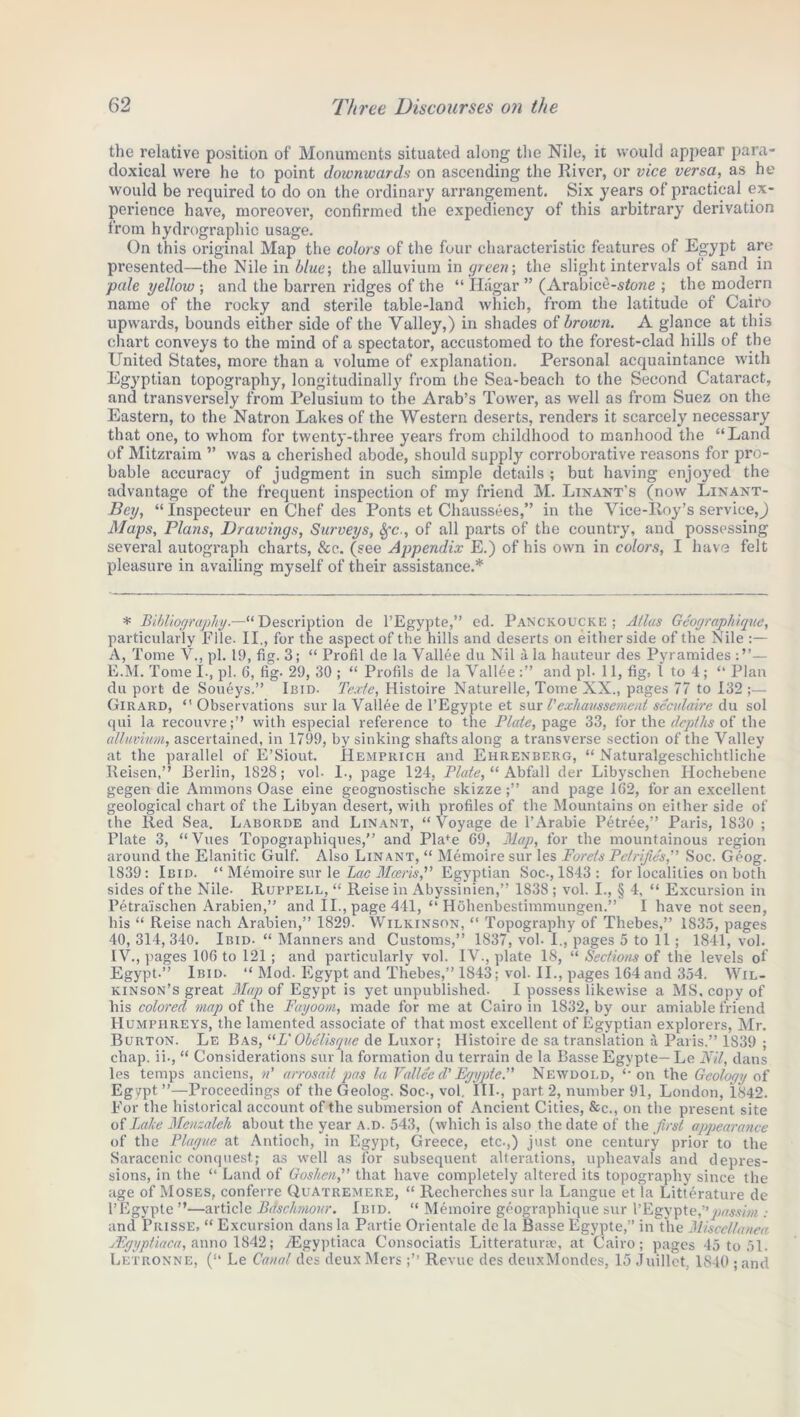 the relative position of Monuments situated along the Nile, it would appear para- doxical were he to point downwards on ascending the River, or vice versa, as he would be required to do on the ordinary arrangement. Six years of practical ex- perience have, moreover, confirmed the expediency of this arbitrary derivation from hydrographic usage. On this original Map the colors of the four characteristic features of Egypt are presented—the Nile in blue; the alluvium in green-, the slight intervals of sand in ■pale yellow ; and the barren ridges of the “ Hagar ” (Arabice-sfone ; the modern name of the rocky and sterile table-land which, from the latitude of Cairo upwards, bounds either side of the Valley,) in shades of brown. A glance at this chart conveys to the mind of a spectator, accustomed to the forest-clad hills of the United States, more than a volume of explanation. Personal acquaintance with Egyptian topography, longitudinally from the Sea-beach to the Second Cataract, and transversely from Pelusium to the Arab’s Tower, as well as from Suez on the Eastern, to the Natron Lakes of the Western deserts, renders it scarcely necessary that one, to whom for twenty-three years from childhood to manhood the “Land of Mitzraim ” was a cherished abode, should supply corroborative reasons for pro- bable accuracy of judgment in such simple details ; but having enjoyed the advantage of the frequent inspection of my friend M. Linant’s (now Linant- Bey, “ Inspecteur en Chef des Ponts et Chaussees,” in the Vice-Roy’s service,) Maps, Plans, Drawings, Surveys, Sfc., of all parts of the country, and possessing several autograph charts, See. (see Appendix E.) of his own in colors, I have felt pleasure in availing myself of their assistance.* * Bibliography.—“Description de l’Egypte,” ed. Panckoucke; Atlas Geographique, particularly Pile. II., for the aspect of the hills and deserts on either side of the Nile :— A, Tome V., pi. 19, fig. 3; “ Profit de la Vallee du Nil a la hauteur des Pyramides — E.M. Tome I., pi. 6, fig- 29, 30 ; “ Profils de la Vallee and pi. 11, fig. 1 to 4 ; “ Plan du port de Soueys.” Ibid. Texte, Histoire Naturelle, Tome XX., pages 77 to 132;— Girard, “Observations sur la Vallee de l’Egypte et sur V exhaussemeut seculairc du sol qui la recouvre;” with especial reference to the Plate, page 33, for the depths of the alluvium, ascertained, in 1799, by sinking shafts along a transverse section of the Valley at the parallel of E’Siout. Hemprich and Ehrenberg, “ Naturalgeschichtliche Reisen,’’ Berlin, 1828; vol- I., page 124, Plate, “ Abfall der Libyschen Ilochebene gegen die Ammons Oase eine geognostische skizze;” and page 162, for an excellent geological chart of the Libyan desert, with profiles of the Mountains on either side of the Red Sea. Laborde and Linant, “Voyage de l’Arabie Petree,” Paris, 1830 ; Plate 3, “Vues Topographiques,” and Pla*e 69, Map, for the mountainous region around the Elanitic Gulf. Also Linant, “ Memoire sur les Forets Petrifies,” Soc. Geog. 1839: Ibid. “ Memoire sur le Lac Mceris,” Egyptian Soc., 1843 : for localities on both sides of the Nile- Ruppell, “ Reise in Abyssinien,” 1838 ; vol. I., § 4, “ Excursion in Petra'ischen Arabien,” and II., page 441, “ Hohenbestimmungen.” I have not seen, his “ Reise nach Arabien,” 1829. Wilkinson, “ Topography of Thebes,” 1835, pages 40, 314, 340. Ibid- “ Manners and Customs,” 1837, vol. I., pages 5 to 11; 1841, vol. IV., pages 106 to 121 ; and particularly vol. IV., plate 18, “ Sections of the levels of Egypt.” Ibid. “ Mod. Egypt and Thebes,” 1843; vol. II., pages 164 and 354. Wil- kinson’s great Map of Egypt is yet unpublished. I possess likewise a MS, copy of his colored map of the Fayoom, made for me at Cairo in 1832, by our amiable friend Humphreys, the lamented associate of that most excellent of Egyptian explorers, Mr. Burton. Le Bas, “Z*Obelisque de Luxor; Histoire de sa translation a Paris.” 1839 ; chap, ii., “ Considerations sur la formation du terrain de la Basse Egypte—Le Nil, dans les temps anciens, n’ arrosait pas la Vallee d'Egypte.” Newdold, “on the Geology of Egypt”—Proceedings of the Geolog. Soc., vol. III., part 2, number 91, London, 1842. For the historical account of the submersion of Ancient Cities, &c., on the present site of Lake Meuzaleh about the year a.d. 543, (which is also the date of the first appearance of the Plague at Antioch, in Egypt, Greece, etc.,) just one century prior to the Saracenic conquest; as well as for subsequent alterations, upheavals and depres- sions, in the “ Land of Goshen,” that have completely altered its topography since the age of Moses, conferre Quatremere, “ Recherches sur la Langue et la Litterature de l’Egypte ”—article Bdschmour. Ibid. “ Memoire geographique sur 1’Egypte,”passim and Prisse, “ Excursion dans la Partie Orientale de la Basse Egypte,” in the Miscellanea uEgyptiaca, anno 1842; Aigyptiaca Consociatis Litteraturae, at Cairo; pages 45 to 51. Letronne, (“ Le Canal des deux Mers ;’’ Revue des deuxMondes, 15 Juillct, 1840 ; and