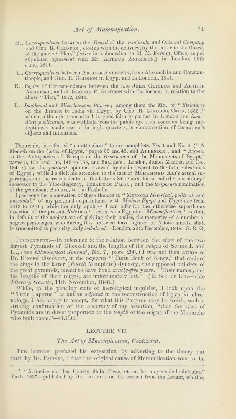 H.. Correspondence between the Bocud of the Pen'nsula and Oriental Company and Geo. R. Gliddon ; closing with the delivery, by the latter to the Board, of the above “Plan,” (after its submission to H. M. Foreign Office, as per stipulated agreement with Mr. Arthur Anderson,) in London, 29th June, 1841. I.. Correspondence between Arthur Anderson, from Alexandria and Constan- tinople, and Geo. R. Gliddon in Egypt and in London,, 1841. K. . Copies of Correspondence between the late John Gliddon and Arthur Andersoh, and of George R. Gliddon with the former, in relation to the above “Plan,” 1842, 1843. L. . Incidental and' Miscellaneous Papers ; among them the MS. of “ Strictures on the Transit to India via Egypt, by Geo. R. GLiDDon, Cairo, 1836 which, although transmitted in good faith to parties in London for imme- diate publication, was withheld from the public eye ; its contents being sur- reptiously made use of in high quarters, in contravention of its author’s objects and intentions. The reader is referred “ en attendant,” to my pamphlets, No. 1 and No. 2, (“A Memoir on the Cotton of Egypt,” pages 38 and 43, and Appendix ; and “ Appeal to the Antiquaries of Europe on the Destruction of the Monuments of Egypt,” pages 3, 134 and 135, 148 to 155, and final note ; London, James Madden and Co., 1841 ;) for the political opinions avowed by me in respect to the future destinies of Egypt; while I solicit his attention to the fact of Mohammed Ali’s actual su- peranuation ; the recent death of the latter’s Step-son, his so-called “ hereditary’’ successor to the Vice-Regency, Ibraheem Pasha ; and the temporary nomination of the grandson, Abbass, to the Pashalic. I postpone the elaboration of these themes to “ Memoirs historical, political, and anecdotal,” of my personal acquaintance with Modern Egypt and Egyptians from 1818 to 1841 ; while the only apology I can offer for the otherwise superfluous insertion of the present Note into “Lectures on Egyptian Mummification,'’ is that, in default of the ancient art of pickling their bodies, the memories of a number of august personages, who during this interval have figured in Nilotic annals, shall be transmitted to posterity, duly embalmed.—London, 20th December, 1848. G. R, G. Postscriptum.—In reference to the relation between the sizes of the two largest Pyramids of Gheezch and the lengths of the reigns of Suphis I. and II., (See Ethnological Journal, No. 7, page 298,) I wras not then aware of Dr. Hincks’ discovery, in the papyrus “ Turin Book of Kings,” that each of the kings in the latter (fourth Memphite) dynasty, the supposed builders of the great pyramids, is said to have lived ninety-five years. Their names, and the lengths of their reigns, are unfortunately lost.” (R. Soc. of Lit.—vide Literary Gazette, 11th November, 1848.) While, in the pending state of hierological inquiries, 1 look upon the “ Turin Papyrus” as but an adjunct in the reconstruction of Egyptian chro- nology, I am happy to accept, for what this Papyrus may be worth, such a striking confirmation of the accuracy of my assertion, “that the sizes of Pyramids are in direct proportion to the length of the reigns of the Monarchs who built them.”—G.R.G. LECTURE VII. The Art of Mummification, Continued. The lecturer prefaced his exposition by adverting to the theory put forth by Dr. Pariset, * that the original cause of Mummification was to be * “ Memoire sur les Causes de la Pestc, ct sur les moyens de la detruire,” Paris, 1837—published by Dr. Pariset, on his return from the Levant, whither