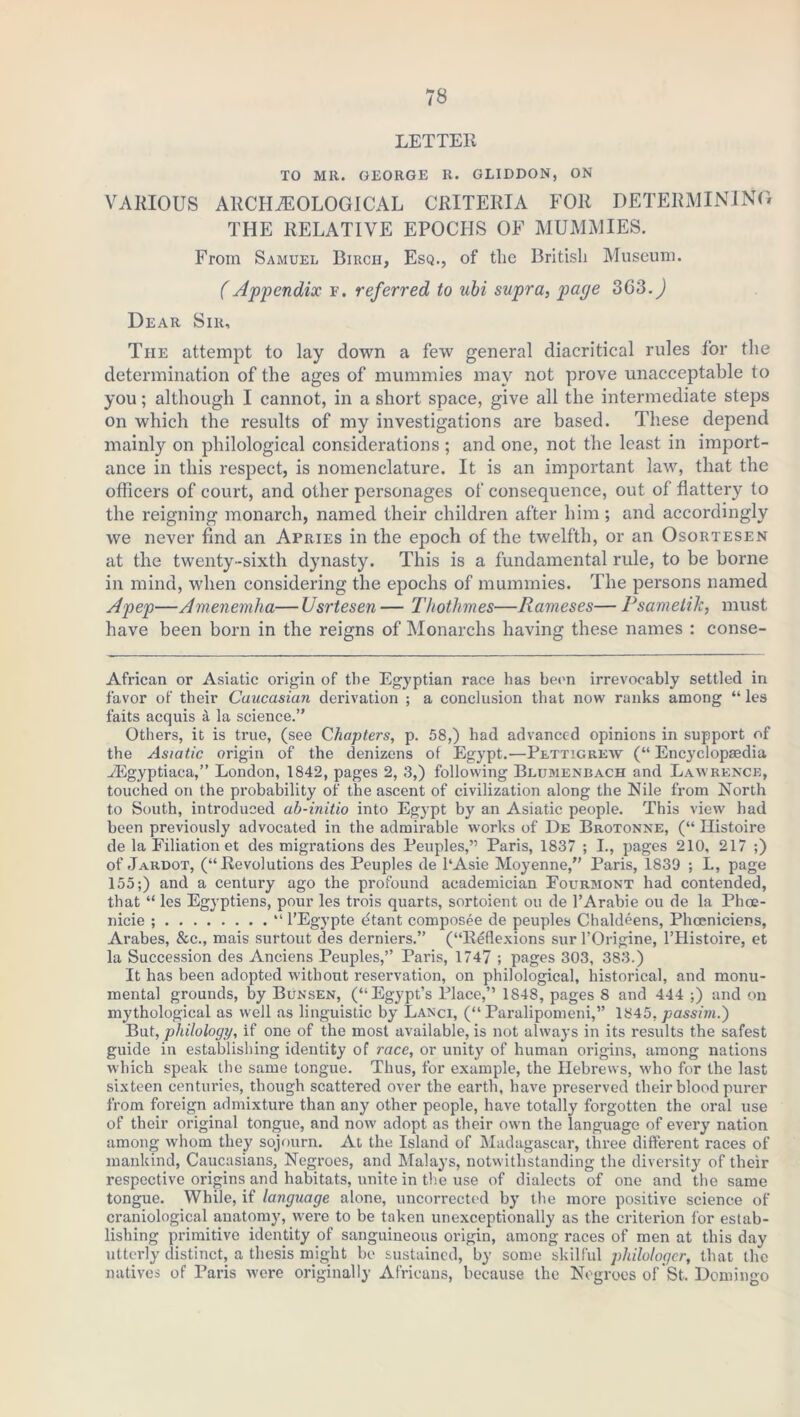 LETTER TO MR. GEORGE R. GLIDDON, ON VARIOUS ARCHAEOLOGICAL CRITERIA FOR DETERMINING THE RELATIVE EPOCHS OF MUMMIES. From Samuel Birch, Esq., of the British Museum. (Appendix f. referred to ubi supra, paye 3C3.) Dear Sir, The attempt to lay down a few general diacritical rules for the determination of the ages of mummies may not prove unacceptable to you; although I cannot, in a short space, give all the intermediate steps on which the results of my investigations are based. These depend mainly on philological considerations ; and one, not the least in import- ance in this respect, is nomenclature. It is an important law, that the officers of court, and other personages of consequence, out of flattery to the reigning monarch, named their children after him; and accordingly we never find an Apries in the epoch of the twelfth, or an Osortesen at the twenty-sixth dynasty. This is a fundamental rule, to be borne in mind, when considering the epochs of mummies. The persons named A pep—Amenemha—Usrtesen— Thothmes—Rameses— P same tile, must have been born in the reigns of Monarchs having these names : conse- African or Asiatic origin of the Egyptian race has been irrevocably settled in favor of their Caucasian derivation ; a conclusion that now ranks among “ les faits acquis a la science.” Others, it is true, (see Chapters, p. 58,) had advanced opinions in support of the Asiatic origin of the denizens of Egypt.—Pettigrew (“ Encyclopaedia vEgyptiaca,” London, 1842, pages 2, 3,) following Blumenbach and Lawrence, touched on the probability of the ascent of civilization along the Nile from North to South, introduced ab-initio into Egypt by an Asiatic people. This view had been previously advocated in the admirable works of De Brotonne, (“ Histoire de la Filiation et des migrations des Peuples,” Paris, 1837 ; I., pages 210, 217 ;) of Jardot, (“Revolutions des Peuples de l‘Asie Moyenne,” Paris, 1839 ; L, page 155;) and a century ago the profound academician Fourmont had contended, that “ les Egyptiens, pour les trois quarts, sortoient on de l’Arabie ou de la Phoe- nicie ; “ l’Egypte dtant composee de peuples Chaldeens, Phoeniciens, Arabes, &c., mais surtout des derniers.” (“Reflexions sur l’Origine, l’Histoire, et la Succession des Anciens Peuples,” Paris, 1747 ; pages 303, 383.) It has been adopted without reservation, on philological, historical, and monu- mental grounds, by Bunsen, (“Egypt’s Place,” 1848, pages 8 and 444 ;) and on mythological as well as linguistic by Lanci, (“ Paralipomeni,” 1845, passim.') But, philology, if one of the most available, is not always in its results the safest guide in establishing identity of race, or unity of human origins, among nations which speak the same tongue. Thus, for example, the Hebrews, who for the last sixteen centuries, though scattered over the earth, have preserved their blood purer from foreign admixture than any other people, have totally forgotten the oral use of their original tongue, and now adopt as their own the language of every nation among whom they sojourn. At the Island of Madagascar, three different races of mankind, Caucasians, Negroes, and Malays, notwithstanding the diversity of their respective origins and habitats, unite in the use of dialects of one and the same tongue. While, if language alone, uncorrected by the more positive science of craniological anatomy, were to be taken unexceptionally as the criterion for estab- lishing primitive identity of sanguineous origin, among races of men at this day utterly distinct, a thesis might be sustained, by some skilful philologcr, that the natives of Paris were originally Africans, because the Negroes of St. Domingo