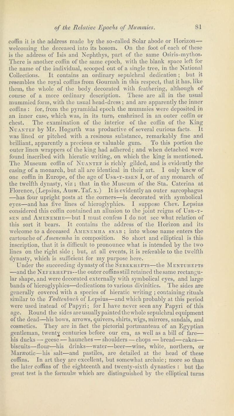 coffin it is the address made by the so-called Solar abode or Horizon— welcoming' the deceased into its bosom. On the foot of each of these is the address of Isis and Nephthys, part of the same Osiris-mythos- There is another coffin of the same epoch., with the blank space left for the name of the individual, scooped out of a single tree, in the National Collections. It contains an ordinary sepulchral dedication; but it resembles the royal coffins from Gournah in this respect, that it has, like them, the whole of the body decorated with feathering, although of course of a more ordinary description. These are all in the usual mummied form, with the usual head-dress ; and are apparently the inner coffins : for, from the pyramidal epoch the mummies were deposited in an inner case, which was, in its turn, enshrined in an outer coffin or chest. The examination of the interior of the coffin of the King Nuantef by Mr. Hogarth was productive of several curious facts. It was lined or pitched with a resinous substance, remarkably fine and brilliant, apparently a precious or valuable gum. To this portion the outer linen wrappers of the king had adhered; and when detached were found inscribed with hieratic writing, on which the king is mentioned. The Museum coffin of Nuantef is richly gilded, and is evidently the casing of a monarch, but all are identical in their art. I only knew of one coffin in Europe, of the age of Usr-t-esen I, or of any monarch of the twelfth dynasty, viz ; that in the Museum of the Sta. Caterina at Florence, (Lepsius, Ausw. Taf. x.) It is evidently an outer sarcophagus —has four upright posts at the corners—is decorated with symbolical eyes—and has five lines of hieroglyphics. I suppose Chev. Lepsius considered this coffin contained an allusion to the joint reigns of Usr-t- sen and Amenemiie—but I must confess I do not see what relation of this sort it bears. It contains the address of the Horizon and its welcome to a deceased Amen emu a snab ; into whose name enters the cartouche of Amenemha in composition. So short and elliptical is this inscription, that it is difficult to pronounce what is intended by the two lines on the right side ; but, at all events, it is referable to the twelfth dynasty, which is sufficient for my purpose here. Under the succeeding dynasty of the Sebekhepts—the Mentuhepts —and the NEFERHEPxs--the outer coffins still retained the same rectangu- lar shape, and were decorated externally with symbolical eyes, and large bands of hieroglyphics—dedications to various divinities. The sides are generally covered with a species of hieratic writing ; containing rituals similar to the Todtenbuch of Lepsius—and which probably at this period were used instead of Papyri; for I have never seen any Papyri of this age. Round the sides areusually painted the whole sepulchral equipment of the dead—his bows, arrows, quivers, shirts, wigs, mirrors, sandals, and cosmetics. They are in fact the pictorial portmanteau of an Egyptian gentleman, twenty centuries before our era, as well as a bill of fare— his ducks — geese — haunches — shoulders — chops — bread—cakes— biscuits—flour—his drinks—water—beer—wine, white, northern, or Maraeotic—his salt—and pastiles, are detailed at the head of these coffins. In art they are excellent, but somewhat archaic; more so than the later coffins of the eighteenth and twenty-sixth dynasties : but the great test is the formulae which are distinguished by the elliptical turns