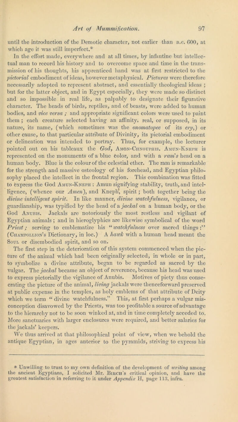 until the introduction of the Demotic character, not earlier than b.c. GOO, at which age it was still imperfect.* In the effort made, everywhere and at all times, by infantine but intellec- tual man to record his history and to overcome space and time in the trans- mission of his thoughts, his apprenticed hand was at first restricted to the pictorial embodiment of ideas, however metaphysical. Pictures were therefore necessarily adopted to represent abstract, and essentially theological ideas ; but for the latter object, and in Egypt especially, they were made so distinct and so impossible in real life, as palpably to designate their figurative character. The heads of birds, reptiles, and of beasts, were added to human bodies, and vice versa ; and appropriate significant colors were used to paint them ; each creature selected having an affinity, real, or supposed, in its nature, its name, (which sometimes was the onomatopee of its cry,) or other cause, to that particular attribute of Divinity, its pictorial embodiment or delineation was intended to portray. Thus, for example, the lecturer pointed out on his tableaux the God, Amon-Chnouphis. Amun-Kneph is represented on the monuments of a blue color, and with a ram's head on a human body. Blue is the colour of the celestial ether. The ram is remarkable for the strength and massive osteology of his forehead, and Egyptian philo- sophy placed the intellect in the frontal region. This combination was fitted to texpress the God Amun-Kneph : Annin signifying stability, truth, and intel- ligence, (whence our Amen), and Kneph', spirit; both together being the divine intelligent spirit. In like manner, divine watchfulness, vigilance, or guardianship, was typified by the head of a jackal on a human body, or the God Anubis. Jackals are notoriously the most restless and vigilant of Egyptian animals ; and in hieroglyphics are likewise symbolical of the word Priest; serving to emblematize his “watchfulness over sacred things:” (Champollion’s Dictionary, in loc.) A hawk with a human head meant the Soul or disembodied spirit, and so on. The first step in the deterioration of this system commenced wdien the pic- ture of the animal which had been originally selected, in whole or in part, to symbolize a divine attribute, began to be regarded as sacred by the vulgar. The jackal became an object of reverence, because his head was used to express pictorially the vigilance of Anubis. Motives of piety thus conse- crating the picture of the animal, living jackals were thenceforward preserved at public expense in the temples, as holy emblems of that attribute of Deity which we term “ divine watchfulness.” This, at first perhaps a vulgar mis- conception disavowed by the Priests, was too profitable a source of advantage to the hierarchy not to be soon winked at, and in time completely acceded to. More sanctuaries with larger enclosures were required, and better salaries for the jackals’ keepers. We thus arrived at that philosophical point of view, when we behold the antique Egyptian, in ages anterior to the pyramids, striving to express his * Unwilling to trust to my own definition of the development of writing among the ancient Egyptians, I solicited Mr. Birch’s critical opinion, and have the greatest satisfaction in referring to it under Appendix II, page 113, infra.