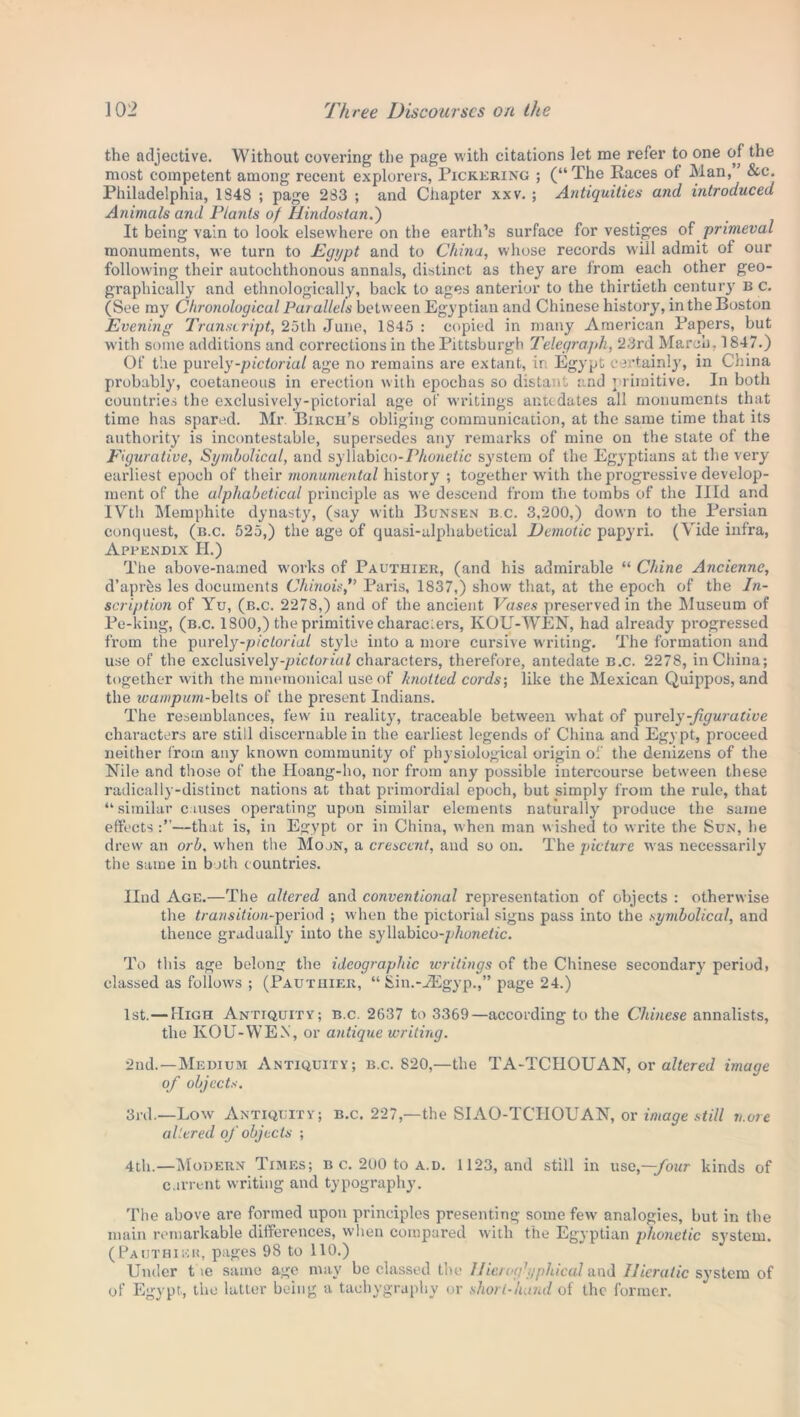 the adjective. Without covering the page with citations let me refer to one of the most competent among recent explorers, Pickering ; (“The Races of Man, &c. Philadelphia, 1S48 ; page 283 ; and Chapter xxv. ; Antiquities and introduced Animals and Plants of Hindostan.) It being vain to look elsewhere on the earth’s surface for vestiges of primeval monuments, we turn to Egypt and to China, whose records will admit of our following their autochthonous annals, distinct as they are from each other geo- graphically and ethnologically, back to ages anterior to the thirtieth century b c. (See my Chronological Parallels between Egyptian and Chinese history, in the Boston Evening Transcript, 25th June, 1S45 : copied in many American Papers, but with some additions and corrections in the Pittsburgh Telegrajth, 2.3rd March, 1847.) Of the purely -pictorial age no remains are extant, ir Egypt certainly, in China probably, coetaneous in erection with epochas so distant and \ rimitive. In both countries the exclusively-pictorial age of writings antedates all monuments that time has spared. Mr. Birch’s obliging communication, at the same time that its authority is incontestable, supersedes any remarks of mine on the state of the Figurative, Symbolical, and syliabico-Phonetic system of the Egyptians at the very earliest epoch of their monumental history ; together with the progressive develop- ment of the alphabetical principle as we descend from the tombs of the Illd and IVth Memphite dynasty, (say with Bunsen b.c. 3,200,) down to the Persian conquest, (b.c. 525,) the age of quasi-alphabetical Demotic papyri. (Vide infra, Appendix H.) The above-named works of Pauthier, (and his admirable “ Chine Anciennc, d’aprks les documents ChinoisParis, 1837,) show’ that, at the epoch of the In- scription of Yu, (b.c. 2278,) and of the ancient Vases preserved in the Museum of Pe-kiug, (b.c. 1S00,) the primitive characters, KOU-WEN, had already progressed from the purely-pictorial style into a more cursive wu-iting. The formation and use of the exclusively-/nc<ornH characters, therefore, antedate b.c. 2278, in China; together with the mnemonical use of knotted cords-, like the Mexican Quippos, and the wampum-belts of the present Indians. The resemblances, few in reality, traceable between what of purely-figurative characters are still discernable in the earliest legends of China and Egypt, proceed neither from any known community of physiological origin of the denizens of the Nile and those of the Hoang-ho, nor from any possible intercourse between these radically-distinct nations at that primordial epoch, but simply from the rule, that “similar causes operating upon similar elements naturally produce the same effects —that is, in Egypt or in China, when man w ished to write the Sun, he drew an orb, when the Moon, a crescent, and so on. The picture was necessarily the same in both countries. Ilnd Age.—The altered and conventional representation of objects : otherwise the transition-period ; when the pictorial signs pass into the symbolical, and thence gradually into the syllabico-^/iwie/ic. To this age belong the ideographic writings of the Chinese secondary period, classed as follows ; (Pauthier, “ Sin.-JEgyp.,” page 24.) 1st.— High Antiquity; b.c. 2637 to 3369—according to the Chinese annalists, the KOU-WEN, or antique writing. 2nd.—Medium Antiquity; b.c. 820,—the TA-TCIIOUAN, or altered image of objects. 3rd.—Low Antiquity; b.c. 227,—the SIAO-TCHOUAN, or image still more altered of objects ; 4th.—Modern Times; b c. 200 to a.d. 1123, and still in use,-;four kinds of current writing and typography. The above are formed upon principles presenting some few analogies, but in the main remarkable differences, when compared with the Egyptian phonetic system. (Pauthier, pages 98 to 110.) Under t ie same age may be classed the IJierogh/phical and Hieratic system of of Egypt, the latter being a taehygraphy or short-hand of the former.