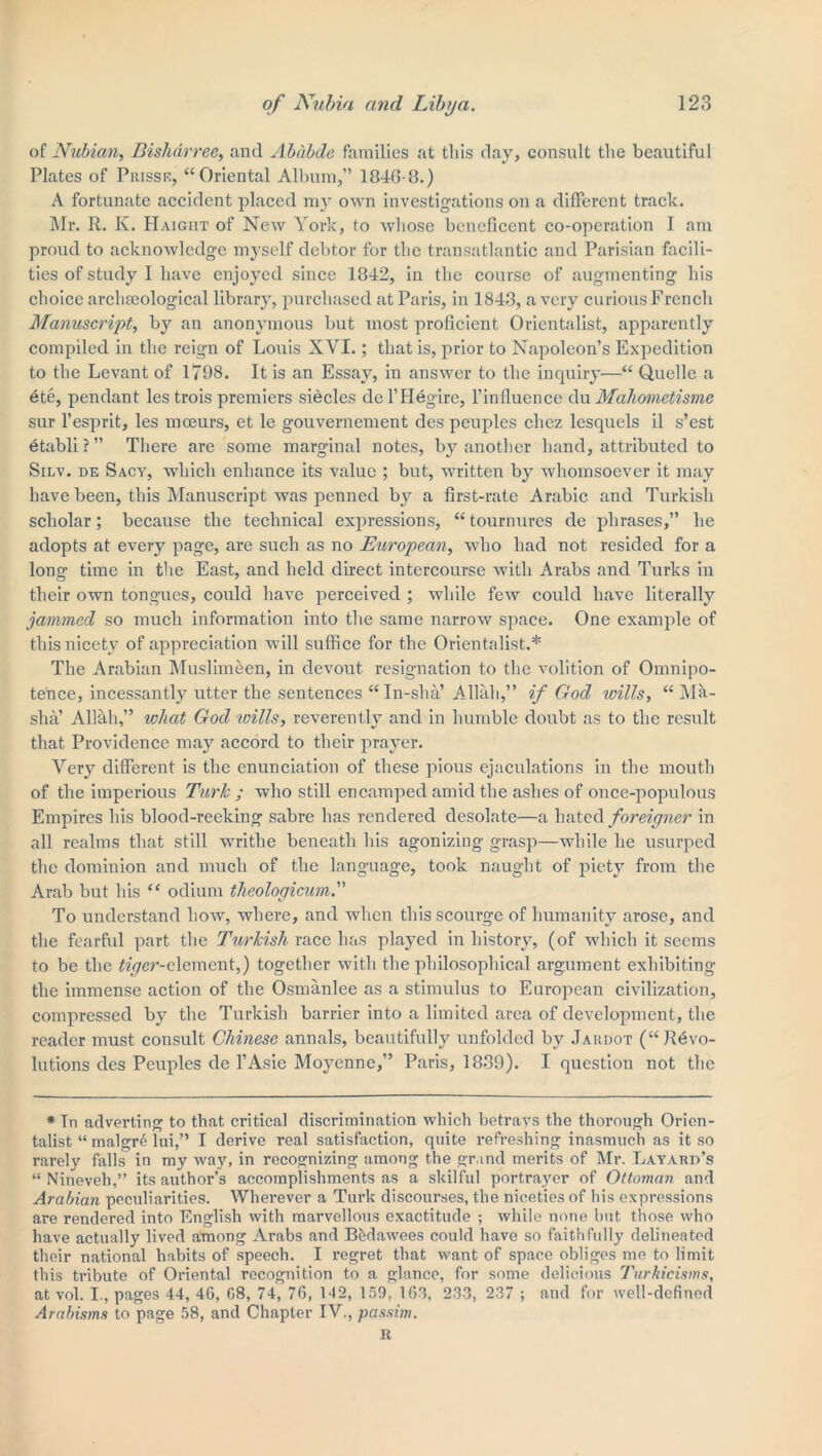 of Nubian, Bislidrree, and Ababde families at this day, consult the beautiful Plates of Prisse, “Oriental Album,” 1046-8.) A fortunate accident placed my own investigations on a different track. Mr. R. K. Haight of New York, to whose beneficent co-operation I am proud to acknowledge myself debtor for the transatlantic and Parisian facili- ties of study I have enjoyed since 1842, in the course of augmenting his choice archaeological library, purchased at Paris, in 1843, a very curious French Manuscript, by an anonymous but most proficient Orientalist, apparently compiled in the reign of Louis XVI.; that is, prior to Napoleon’s Expedition to the Levant of 1798. It is an Essay, in answer to the inquiry—“ Quelle a ete, pendant les trois premiers siecles del’Hegire, l’influence du Mahometisme sur l’esprit, les moeurs, et lc gouvernement des peuples cliez lesquels il s’est etabli ? ” There are some marginal notes, by another hand, attributed to Silv. de Sacy, which enhance its value ; but, written by whomsoever it may have been, this Manuscript was penned by a first-rate Arabic and Turkish scholar; because the technical expressions, “ tournures de phrases,” he adopts at every page, are such as no European, who had not resided for a long time in the East, and held direct intercourse with Arabs and Turks in their own tongues, could have perceived ; while few could have literally jammed so much information into the same narrow space. One example of this nicety of appreciation will suffice for the Orientalist.* The Arabian Muslimeen, in devout resignation to the volition of Omnipo- tence, incessantly utter the sentences “ In-sha’ Allah,” if God wills, “Ma- sha’ Allah,” what God wills, reverently and in humble doubt as to the result that Providence may accord to their prayer. Very different is the enunciation of these pious ejaculations in the mouth of the imperious Turk ; who still encamped amid the ashes of once-populous Empires his blood-reeking sabre has rendered desolate—a hated foreigner in all realms that still writhe beneath his agonizing grasp—while he usurped the dominion and much of the language, took naught of piety from the Arab but his “ odium theologicum. To understand how, where, and when this scourge of humanity arose, and the fearful part the Turkish race has played in history, (of which it seems to be the ^er-clement,) together with the philosophical argument exhibiting the immense action of the Osmanlee as a stimulus to European civilization, compressed by the Turkish barrier into a limited area of development, the reader must consult Chinese annals, beautifully unfolded by Jardot (“ Revo- lutions des Peuples de l’Asie Moycnne,” Paris, 1839). I question not the * In adverting to that critical discrimination which betrays the thorough Orien- talist “ malgr6 lui,” I derive real satisfaction, quite refreshing inasmuch as it so rarely falls in my way, in recognizing among the grand merits of Mr. Layard’s “ Nineveh,” its author’s accomplishments as a skilful portrayer of Ottoman and Arabian peculiarities. Wherever a Turk discourses, the niceties of his expressions are rendered into English with marvellous exactitude ; while none but those who have actually lived among Arabs and Bfedawees could have so faithfully delineated their national habits of speech. I regret that want of space obliges me to limit this tribute of Oriental recognition to a glance, for some delicious Turhicisms, at vol. I., pages 44, 46, 68, 74, 76, 142, 159, 163, 233, 237 ; and for well-defined Arabisms to page 58, and Chapter IV., passim. It