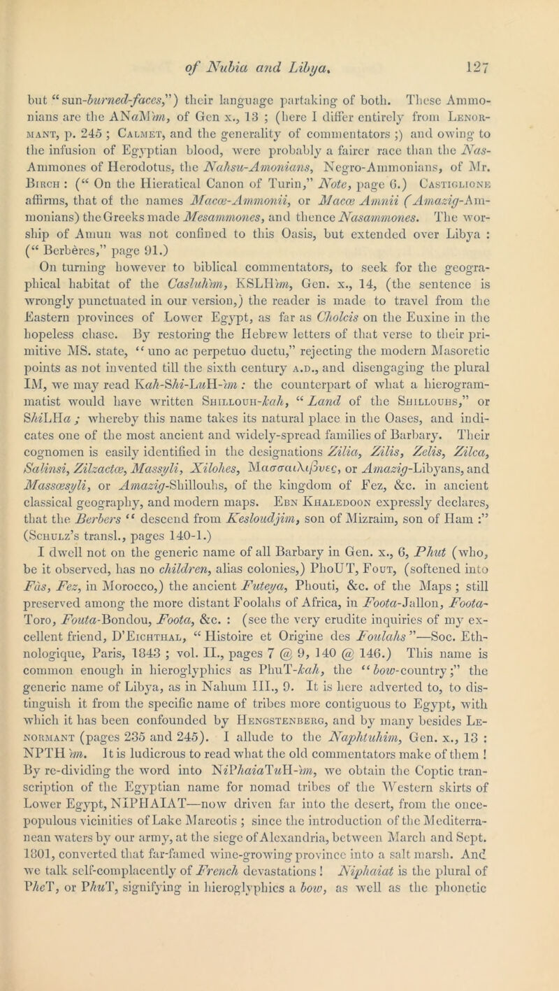 but “sun-burned-faces,) their language partaking of both. These Ammo- mans are the ANaM/m, of Gen x., 13 ; (here I differ entirely from Lenor- mant, p. 245 ; Calmet, and the generality of commentators ;) and owing to the infusion of Egyptian blood, were probably a fairer race than the Nas- Ammones of Herodotus, the Nahsu-Amonians, Negro-Ainmonians, of Mr. Birch : (“ On the Hieratical Canon of Turin,” Note, page G.) Castiglione affirms, that of the names Macce-Ammonii, or Macos Amnii (Amazig-Am- monians) the Greeks made Mesammones, and thence Nasammones. The wor- ship of Amun was not confined to this Oasis, but extended over Libya : (“ Berberes,” page 91.) On turning however to biblical commentators, to seek for the geogra- phical habitat of the Casluhim, KSLH'm, Gen. x., 14, (the sentence is wrongly punctuated in our version,) the reader is made to travel from the Eastern provinces of Lower Egypt, as far as Cholcis on the Euxine in the hopeless chase. By restoring the Hebrew letters of that verse to their pri- mitive MS. state, “ uno ae perpetuo ductu,” rejecting the modern Masoretic points as not invented till the sixth century a.d., and disengaging the plural IM, we may read Kah-Shi-LuH-'/m : the counterpart of what a hierogram- matist would have written Shillouh-AwA, “ Land of the Suillouhs,” or SAeLHa,- whereby this name takes its natural place in the Oases, and indi- cates one of the most ancient and widely-spread families of Barbary. Their cognomen is easily identified in the designations Zilia, Zilis, Zelis, Zilca, Salinsi, Zilzactce, Massyli, Xilohes, MaaffaiAifoeQ, or Amazig-L'ihjans, and Masscesyli, or .Hma^-Shillouhs, of the kingdom of Fez, (See. in ancient classical geography, and modern maps. Ebn Kiialedoon expressly declares, that the Berbers “ descend from Kesloudjim, son of Mizraim, son of Ham (Schulz’s transl., pages 140-1.) I dwell not on the generic name of all Barbary in Gen. x., G, Phut (who, be it observed, has no children, alias colonies,) PhoUT, Fout, (softened into Fas, Fez, in Morocco,) the ancient Futeya, Pliouti, &c. of the Maps ; still preserved among the more distant Foolahs of Africa, in Foota-Jallon, Foota- Toro, idrata-Bondou, Foota, &c. : (see the very erudite inquiries of my ex- cellent friend, D’Eichthal, “ Llistoire et Origine des Foulahs ”—Soc. Eth- nologique, Paris, 1843 ; vol. II., pages 7 @ 9, 140 @ 146.) This name is common enough in hieroglyphics as PhuT-AaA, the “ bow-countrythe generic name of Libya, as in Nahum III., 9. It is here adverted to, to dis- tinguish it from the specific name of tribes more contiguous to Egypt, with which it has been confounded by Hengstenberg, and by many besides Le- normant (pages 235 and 245). I allude to the Naphtuhim, Gen. x., 13 : NPTH \m. It is ludicrous to read what the old commentators make of them ! By re-divicling the word into NiVliaialuII-im, we obtain the Coptic tran- scription of the Egyptian name for nomad tribes of the Western skirts of LoAver Egypt, NIPIIAIAT—now driven far into the desert, from the once- populous vicinities of Lake Mareotis ; since the introduction of the Mediterra- nean waters by our army, at the siege of Alexandria, between March and Sept. 1801, converted that far-famed wine-growing province into a salt marsh. And we talk self-complacently of French devastations! Niphaiat is the plural of PAcT, or PAwT, signifying in hieroglyphics a boio, as well as the phonetic