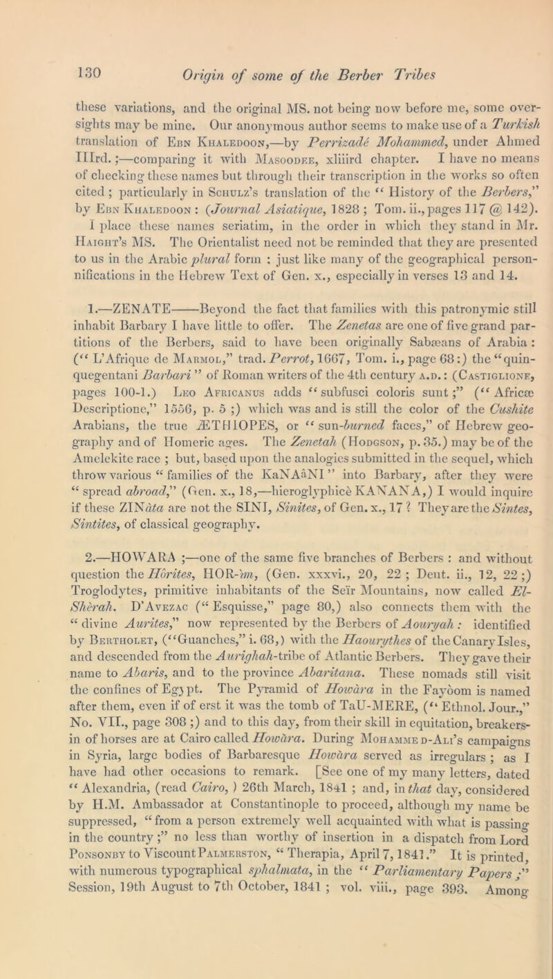 these variations, and the original MS. not being now before me, some over- sights may be mine. Our anonymous author seems to make use of a Turkish translation of Ebn Khaledoon,—by Perrizade Mohammed, under Ahmed Ulrd.;—comparing it with Masoodee, xliiird chapter. I have no means of checking these names but through their transcription in the works so often cited; particularly in Schulz’s translation of the “ History of the Berbers, by Ebn Khaledoon : (Journal Asiatique, 1828 ; Tom. ii.,pages 117 @ 142). I place these names seriatim, in the order in which they stand in Mr. Haight’s MS. The Orientalist need not be reminded that they are presented to us in the Arabic plural form ; just like many of the geographical person- nifications in the Hebrew Text of Gen. x., especially in verses 13 and 14. 1. —ZENATE Beyond the fact that families with this patronymic still inhabit Barbary I have little to offer. The Zenetas are one of five grand par- titions of the Berbers, said to have been originally Sabmans of Arabia : (“ L’Afrique de Marmol,” trad. Perrot, 16G7, Tom. i., page G8:) the“quin- quegentani Barbari ” of Roman writers of the 4th century a.d. : (Castiglione, pages 100-1.) Leo Africanus adds “ subfusci coloris sunt;” (“Africa) Descriptione,” 155G, p. 5 ;) which was and is still the color of the Cushite Arabians, the true JETHIOPES, or “sun-burned faces,” of Hebrew geo- graphy and of Homeric ages. The Zenetah (Hodgson, p. 35.) may be of the Amelekite race ; but, based upon the analogies submitted in the sequel, which throw various “ families of the KaNAaNI” into Barbary, after they were “ spread abroad,” (Gen. x., 18,—hieroglyphice KANANA,) I would inquire if these ZINato are not the SINI, Smites, of Gen. x., 17 ? They are the Sintes, Sintites, of classical geography. 2. —HOWARA ;—one of the same five branches of Berbers : and without question the Hbrites, HOR-)f«, (Gen. xxxvi., 20, 22; Deut. ii., 12, 22;) Troglodytes, primitive inhabitants of the Seir Mountains, now called El- Sherah. D’Avezac (“ Esquisse,” page 80,) also connects them with the “ divine Aurites, now represented by the Berbers of Aouryah : identified by Bertholet, (“Guanches,” i. 68,) with the Haourythes of the Canary Isles, and descended from the Aurighah-tribe of Atlantic Berbers. They gave their name to Abaris, and to the province Abaritana. These nomads still visit the confines of Eg} pt. The Pyramid of Howara in the Fayoom is named after them, even if of erst it was the tomb of TaU-MERE, (“ Ethnol. Jour.,” No. VII., page 308 ;) and to this day, from their skill in equitation, breakers- in of horses are at Cairo called Howara. During Mohammed-Ali’s campaigns in Syria, large bodies of Barbaresque Howara served as irregulars ; as I have had other occasions to remark. [See one of my many letters, dated “ Alexandria, (read Cairo, ) 26th March, 1841 ; and, in that day, considered by H.M. Ambassador at Constantinople to proceed, although my name be suppressed, “ from a person extremely well acquainted with what is passing in the country ;” no less than worthy of insertion in a dispatch from Lord Ponsonby to Viscount Palmerston, “ Therapia, April 7,1841.” It is printed, with numerous typographical sphalmata, in the “ Parliamentary Papers y” Session, 19th August to 7th October, 1841 ; vol. viii., page 393. Among