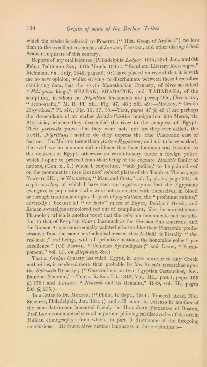 which the reader is referred to Forster (“ Hist. Geog. of Arabia ;”) no less than to the excellent researches of Jomard, Fresnel, and other distinguished Arabian inquirers of this century. Reports of my oral lectures (Philadelphia Ledger, 16th, 23rd Jan., and 6th Feb.: Baltimore Sun, lltli March, 1845 : “Southern Literary Messenger,” Richmond Va., July, 1845, pages 8, 9:) have placed on record that it is with me no new opinion, whilst striving to discriminate between these heretofore conflicting data, that the xxvth Manethonian Dynasty, of three so-called “Ethiopian kings,” SHABAK, SHABATOK, and TAHARAKA, of the sculptures, in whom no Nigritian lineaments are perceptible, (Rosellini, “ Iconografia,” M. R. PI. xii.. Fig. 47, 48 ; xiii. 49 :—Morton, “ Crania JEgyptiaca,” PI. xiv., Fig. 16, 17, 18.—Text, pages 47 @ 49 ;) are perhaps the descendants of an earlier Asiatic-CW^'fe immigration into Meroe, via Abyssinia, whence they descended the river to the conquest of Egypt. Their portraits prove that they were not, nor are they ever called, the KuSH, Nigritians : neither do they express the true Pharaonic cast of feature. Dr. Morton terms them Austro-Egyptians; and it is to be remarked, that we have no monumental evidence that their dominion was irksome to the denizens of Egypt, otherwise so revolutionary under a foreign yoke : which I opine to proceed from their being of the cognate Hamitic family of nations, (Gen. x., 6,) whom I conjecture, “sub judice,” to be painted red on the monuments : (see Hoskins’ colored plates of the Tomb at Thebes, age Tiiotmes III. ; or Wilkinson, “ Man. and Cust.,” vol. I., pi. iv., page 364, et seq.)—a color, of which I have seen no negative proof that the Egyptians ever gave to populations who were not connected with themselves, in blood or through traditional origin. I speak of populations, the “ profanum vulgus,” advisedly; because all “ de facto” rulers of Egypt, Persian? Greek, and Roman sovereigns are colored red out of compliment, like the autocthonous Pharaohs : which is another proof that the color on monuments had no rela- tion to that of Egyptian skins : inasmuch as the Grecian Philadelphia, and the Roman Augustus are equally painted crimson like their Pharaonic prede- cessors ; from the same mythological reason that A-DaM is literally “ the- ra?-man red being, with all primitive nations, the honorable color “ par excellence.” (Cf. Portal, “ Couleurs Symboliques and Lanci, “ Parali- pomeni,” vol. II., on Alepli-tau, &c.) That a foreign dynasty has ruled Egypt, in ages anterior to any Greek authorities, is rendered more than probable by Mr. Birch’s researches upon the Bubastite Dynasty; (“Observations on two Egyptian Cartouches, See., found at Nimroud,”—Trans. R. Soc. Lit. 1848, Vol. III., part 1, pages 165 @ 170 : and Layard, “ Nineveh and its Remains,” 1849, vol. II., pa^es 203 @ 215.) In a letter to Dr. Morton, (“ Pliike, 15 Sept., 1844 ; Proceed. Acad. Nat. Sciences, Philadelphia, Jan. 1845 ;) and still more in extenso in another of the same date to our lamented friend, the Hon. John Pickering of Boston, Prof. Lepsius announced several important philological discoveries of his own in Nubian ethnography ; from which, in part, I drew some of the foregoing conclusions. He found three distinct languages in those vicinities :—