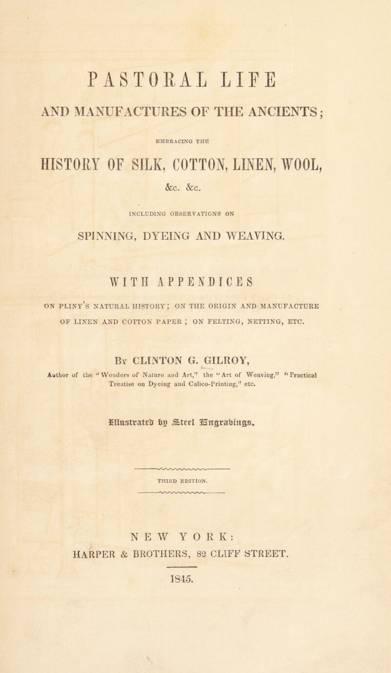 PASTORAL LIFE AND MANUFACTURES OF THE ANCIENTS; EMBRACING THE HISTORY OF SILK, COTTON, LINEN, WOOL, &c. &c. INCLUDING OBSERVATIONS ON SPINNING, DYEING AND WEAVING. WITH APPENDICES on pliny’s natural history; on the origin and manufacture OF LINEN AND COTTON PAPER ; ON FELTING, NETTING, ETC. By CLINTON G. GILROY, Author of the ‘‘Wonders of Nature and Art,'7 the “Art of Weaving,” “ PracticaS Treatise on Dyeing and Calico-Printing,” etc. Mustratetr im Steel 25ngrabutgse THIRD EDITION. NEW YORK: HARPER & BROTHERS, 82 CLIFF STREET. 1845,