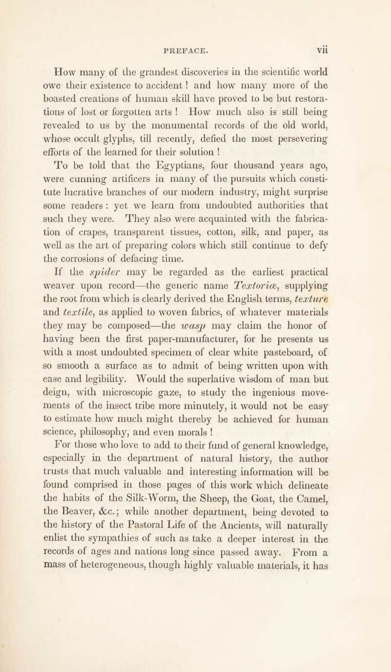 How many of the grandest discoveries in the scientific world owe their existence to accident! and how many more of the boasted creations of human skill have proved to be but restora- tions of lost or forgotten arts ! How much also is still being revealed to us by the monumental records of the old world, whose occult glyphs, till recently, defied the most persevering efforts of the learned for their solution ! To be told that the Egyptians, four thousand years ago, were cunning artificers in many of the pursuits which consti- tute lucrative branches of our modern industry, might surprise some readers : yet we learn from undoubted authorities that such they were. They also were acquainted with the fabrica- tion of crapes, transparent tissues, cotton, silk, and paper, as well as the art of preparing colors which still continue to defy the corrosions of defacing time. If the spider may be regarded as the earliest practical weaver upon record—the generic name Textorice, supplying the root from which is clearly derived the English terms, texture and textile, as applied to woven fabrics, of whatever materials they may be composed—the xuasp may claim the honor of having been the first paper-manufacturer, for he presents us with a most undoubted specimen of clear white pasteboard, of so smooth a surface as to admit of being written upon with ease and legibility. Would the superlative wisdom of man but deign, with microscopic gaze, to study the ingenious move- ments of the insect tribe more minutely, it would not be easy to estimate how much might thereby be achieved for human science, philosophy, and even morals ! For those who love to add to their fund of general knowledge, especially in the department of natural history, the author trusts that much valuable and interesting information will be found comprised in those pages of this work which delineate the habits of the Silk-Worm, the Sheep, the Goat, the Camel, the Beaver, &c.; while another department, being devoted to the history of the Pastoral Life of the Ancients, will naturally enlist the sympathies of such as take a deeper interest in the records of ages and nations long since passed away. From a mass of heterogeneous, though highly valuable materials, it has