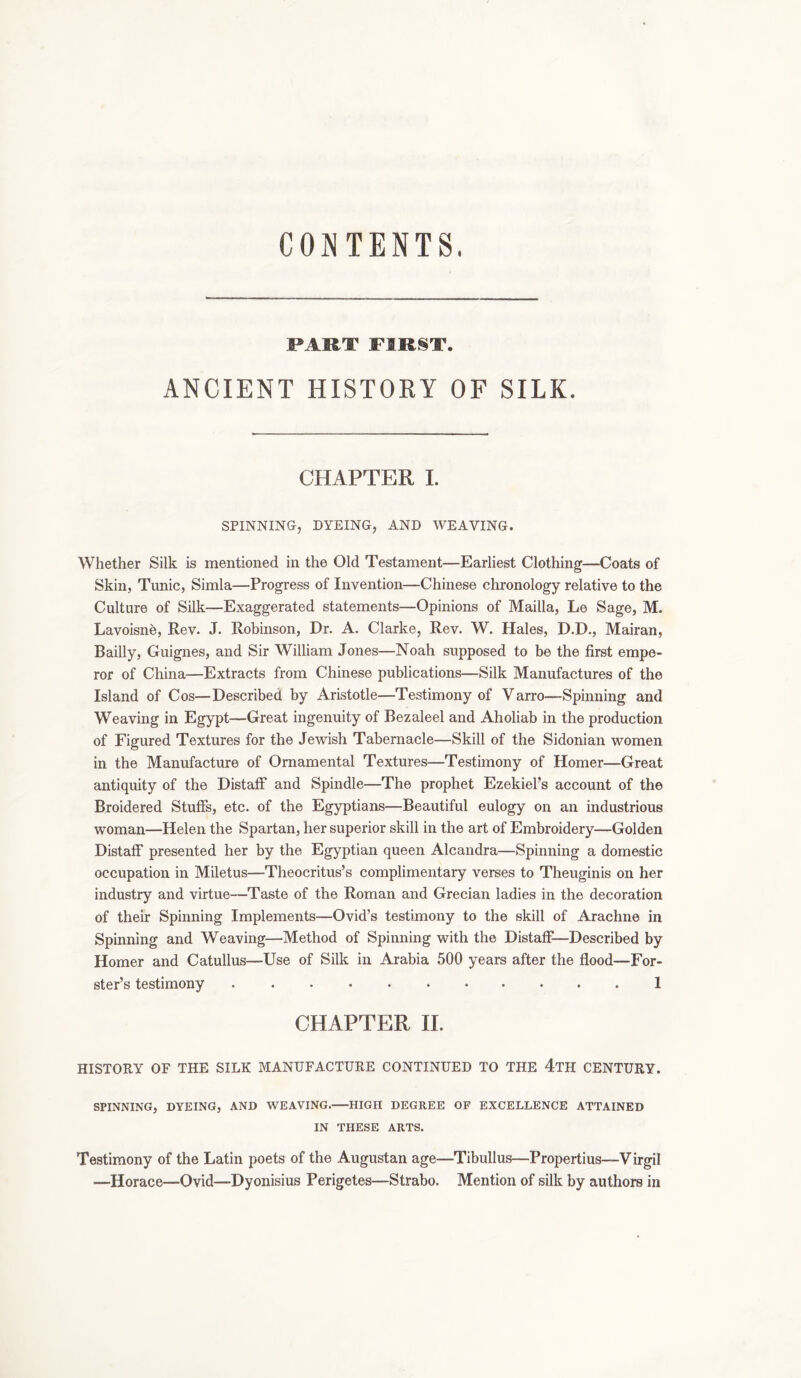CONTENTS. PART FIRST. ANCIENT HISTORY OF SILK. CHAPTER I. SPINNING, DYEING, AND WEAVING. Whether Silk is mentioned in the Old Testament—Earliest Clothing—Coats of Skin, Tunic, Simla—Progress of Invention—Chinese chronology relative to the Culture of Silk—Exaggerated statements—Opinions of Mailla, Le Sage, M. Lavoisne, Rev. J. Robinson, Dr. A. Clarke, Rev. W. Hales, D.D., Mairan, Bailly, Guignes, and Sir William Jones—Noah supposed to be the first empe- ror of China—Extracts from Chinese publications—Silk Manufactures of the Island of Cos—Described by Aristotle—Testimony of Varro—Spinning and Weaving in Egypt—Great ingenuity of Bezaleel and Aholiab in the production of Figured Textures for the Jewish Tabernacle—Skill of the Sidonian women in the Manufacture of Ornamental Textures—Testimony of Homer—Great antiquity of the Distaff and Spindle—The prophet Ezekiel’s account of the Broidered Stuffs, etc. of the Egyptians—Beautiful eulogy on an industrious woman—Helen the Spartan, her superior skill in the art of Embroidery—Golden Distaff presented her by the Egyptian queen Alcandra—Spinning a domestic occupation in Miletus—Theocritus’s complimentary verses to Theuginis on her industry and virtue—Taste of the Roman and Grecian ladies in the decoration of their Spinning Implements—Ovid’s testimony to the skill of Arachne in Spinning and Weaving—Method of Spinning with the Distaff—Described by Homer and Catullus—Use of Silk in Arabia 500 years after the flood—For- ster’s testimony I CHAPTER II. HISTORY OF THE SILK MANUFACTURE CONTINUED TO THE 4TH CENTURY. SPINNING, DYEING, AND WEAVING. HIGH DEGREE OF EXCELLENCE ATTAINED IN THESE ARTS. Testimony of the Latin poets of the Augustan age—Tibullus—Propertius—Virgil —Horace—Ovid—Dyonisius Perigetes—Strabo. Mention of silk by authors in