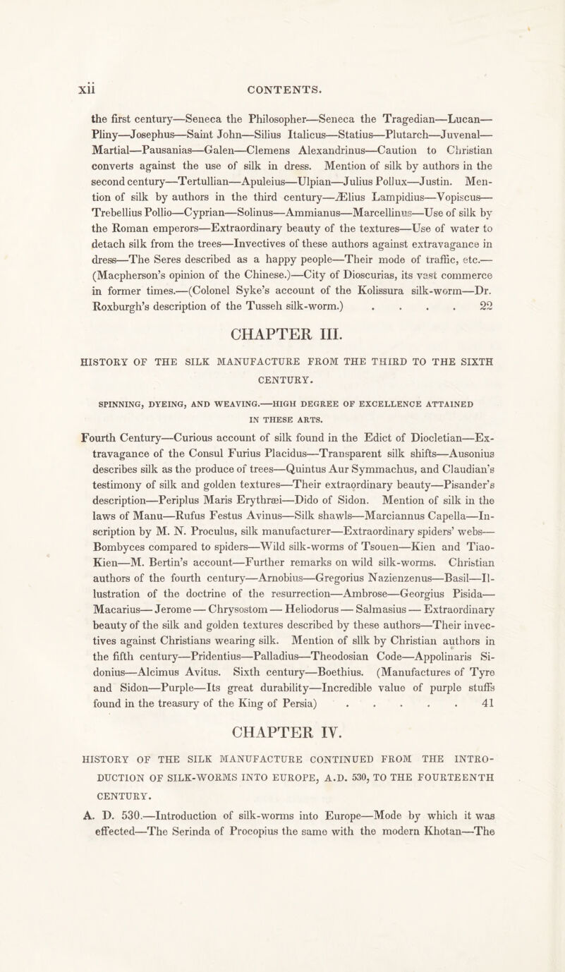 the first century—Seneca the Philosopher—Seneca the Tragedian—Lucan— Pliny—Josephus—Saint John—Silius Italicus—Statius—Plutarch—Juvenal— Martial—Pausanias—Galen—Clemens Alexandrinus—Caution to Christian converts against the use of silk in dress. Mention of silk by authors in the second century—Tertullian—Apuleius—Ulpian—Julius Pollux—Justin. Men- tion of silk by authors in the third century—iElius Lampidius—Vopiscus— Trebellius Pollio—Cyprian—Solinus—Ammianus—Marcellinus—Use of silk by the Roman emperors—Extraordinary beauty of the textures—Lise of water to detach silk from the trees—Invectives of these authors against extravagance in dress—The Seres described as a happy people—Their mode of traffic, etc.— (Macpherson’s opinion of the Chinese.)—City of Dioscurias, its vast commerce in former times.—(Colonel Syke’s account of the Kolissura silk-worm—Dr. Roxburgh’s description of the Tusseh silk-worm.) .... 22 CHAPTER III. HISTORY OF THE SILK MANUFACTURE FROM THE THIRD TO THE SIXTH CENTURY. SPINNING, DYEING, AND WEAVING. HIGH DEGREE OF EXCELLENCE ATTAINED IN THESE ARTS. Fourth Century—Curious account of silk found in the Edict of Diocletian—Ex- travagance of the Consul Furius Placidus—Transparent silk shifts—Ausonius describes silk as the produce of trees—Quintus Aur Symmachus, and Claudian’s testimony of silk and goiden textures—Their extraordinary beauty—Pisander’s description—Periplus Maris Erythraei—Dido of Sidon. Mention of silk in the laws of Manu—Rufus Festus Avinus—Silk shawls—Marciannus Capella—In- scription by M. N. Proculus, silk manufacturer—Extraordinary spiders’ webs— Bombyees compared to spiders—Wild silk-worms of Tsouen—Kien and Tiao- Kien—M. Bertin’s account—Further remarks on wild silk-worms. Christian authors of the fourth century—Arnobius—Gregorius Nazienzenus—Basil—Il- lustration of the doctrine of the resurrection—Ambrose—Georgius Pisida— Macarius— Jerome — Chrysostom — Heliodorus — Salmasius — Extraordinary beauty of the silk and golden textures described by these authors—Their invec- tives against Christians wearing silk. Mention of silk by Christian authors in the fifth century—Pridentius—Palladius—Theodosian Code—Appolinaris Si- donius—Alcimus Avitus. Sixth century—Boethius. (Manufactures of Tyre and Sidon—Purple—Its great durability—Incredible value of purple stuffs found in the treasury of the King of Persia) . . . . . 41 CHAPTER IV. HISTORY OF THE SILK MANUFACTURE CONTINUED FROM THE INTRO- DUCTION OF SILK-WORMS INTO EUROPE, A.D. 530, TO THE FOURTEENTH CENTURY. A. D. 530.—Introduction of silk-worms into Europe—Mode by which it was effected—The Serinda of Procopius the same with the modern Khotan—The