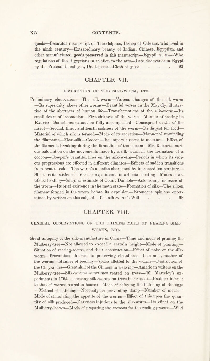goods—Beautiful manuscript of Theodolphus, Bishop of Orleans, who lived in the ninth century—Extraordinary beauty of Indian, Chinese, Egyptian, and other manufactured goods preserved in this manuscript—Egyptian arts—Wise regulations of the Egyptians in relation to the arts—Late discoveries in Egypt by the Prussian hierologist, Dr. Lepsius—Cloth of glass ... 93 CHAPTER VII. DESCRIPTION OF THE SILK-WORM, ETC. Preliminary observations—The silk-worm—Various changes of the silk-worm —Its superiority above other worms—Beautiful verses on the May-fly, illustra- tive of the shortness of human life—Transformations of the silk-worm—Its small desire of locomotion—First sickness of the worm—Manner of casting its Exuviae—Sometimes cannot be fully accomplished—Consequent death of the insect-—Second, third, and fourth sickness of the worm—Its disgust for food— Material of which silk is formed—Mode of its secretion—Manner of unwinding the filaments—Floss-silk—Cocoon—Its imperviousness to moisture—Effect of the filaments breaking during the formation of the cocoon—Mr. Robinet’s curi- ous calculation on the movements made by a silk-worm in the formation of a cocoon—Cowper’s beautiful lines on the silk-worm—Periods in which its vari- ous progressions are effected in different climates—Effects of sudden transitions from heat to cold—The worm’s appetite sharpened by increased temperature— Shortens its existence—Various experiments in artificial heating—Modes of ar- tificial heating—Singular estimate of Count Dandolo—Astonishing increase of the worm—Its brief existence in the moth state—Formation of silk—The silken filament formed in the worm before its expulsion—Erroneous opinions enter- tained by writers on this subject—The silk-worm’s Will ... 98 CHAPTER VIII. GENERAL OBSERVATIONS ON THE CHINESE MODE OF REARING SILK- WORMS, ETC. Great antiquity of the silk-manufacture in China—Time and mode of pruning the Mulberry-tree—Not allowed to exceed a certain height—Mode of planting— Situation of rearing-rooms, and their construction—Effect of noise on the silk- worm—Precautions observed in preserving cleanliness—Isan-mon, mother of the worms—Manner of feeding—Space allotted to the worms—Destruction of the Chrysalides—Great skill of the Chinese in weaving—American writers on the Mulberry-tree—Silk-worms sometimes reared on trees—(M. Marteloy’s ex- periments in 1764, in rearing silk-worms on trees in France)—Produce inferior to that of worms reared in houses—Mode of delaying the hatching of the eggs —Method of hatching—Necessity for preventing damp—Number of meals— Mode of stimulating the appetite of the worms—Effect of this upon the quan- tity of silk produced—Darkness injurious to the silk-worm—Its effect on the Mulberry-leaves—Mode of preparing the cocoons for the reeling process—Wild