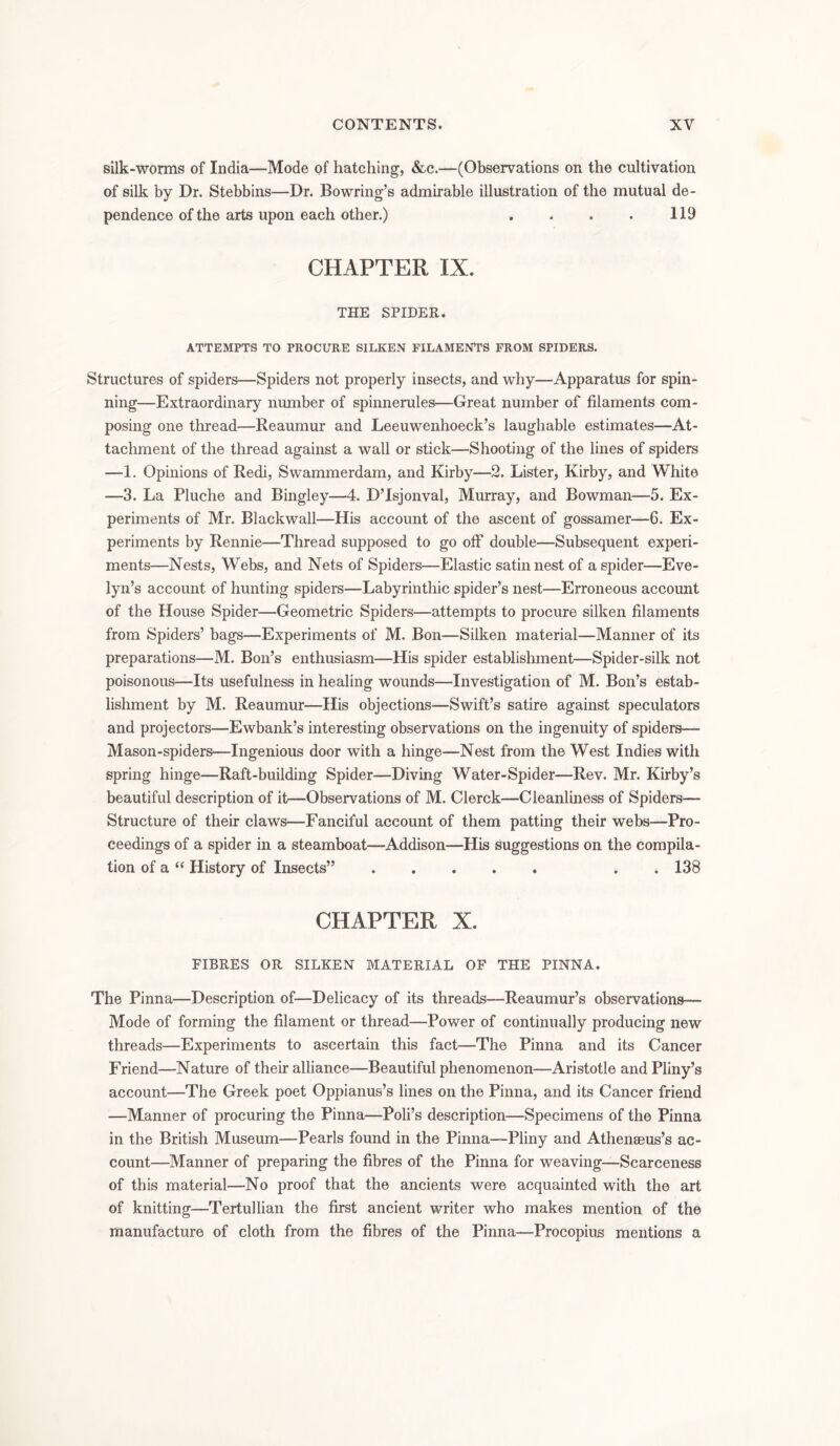 silk-worms of India—Mode of hatching, &c.—(Observations on the cultivation of silk by Dr. Stebbins—Dr. Bowring’s admirable illustration of the mutual de- pendence of the arts upon each other.) . . . . 119 CHAPTER IX. THE SPIDER. ATTEMPTS TO PROCURE SILKEN FILAMENTS FROM SPIDERS. Structures of spiders—Spiders not properly insects, and why—Apparatus for spin- ning—Extraordinary number of spinnerules—Great number of filaments com- posing one thread—Reaumur and Leeuwenhoeck’s laughable estimates—At- tachment of the thread against a wall or stick—Shooting of the lines of spiders —1. Opinions of Redi, Swammerdam, and Kirby—2. Lister, Kirby, and White —3. La Pluche and Bingley—4. D’Isjonval, Murray, and Bowman—5. Ex- periments of Mr. Blackwall—His account of the ascent of gossamer—6. Ex- periments by Rennie—Thread supposed to go off double—Subsequent experi- ments—Nests, Webs, and Nets of Spiders—Elastic satin nest of a spider—Eve- lyn’s account of hunting spiders—Labyrinthic spider’s nest—Erroneous account of the House Spider—Geometric Spiders—attempts to procure silken filaments from Spiders’ bags—Experiments of M. Bon—Silken material—Manner of its preparations—M. Bon’s enthusiasm—His spider establishment—Spider-silk not poisonous—Its usefulness in healing wounds—Investigation of M. Bon’s estab- lishment by M. Reaumur—His objections—Swift’s satire against speculators and projectors—Ewbank’s interesting observations on the ingenuity of spiders— Mason-spiders—Ingenious door with a hinge—Nest from the West Indies with spring hinge—Raft-building Spider—Diving Water-Spider—Rev. Mr. Kirby’s beautiful description of it—Observations of M. Clerck—Cleanliness of Spiders— Structure of their claws—Fanciful account of them patting their webs—Pro- ceedings of a spider in a steamboat—Addison—His suggestions on the compila- tion of a “ History of Insects” . 138 CHAPTER X. FIBRES OR SILKEN MATERIAL OF THE PINNA. The Pinna—Description of—Delicacy of its threads—Reaumur’s observations— Mode of forming the filament or thread—Power of continually producing new threads—Experiments to ascertain this fact—The Pinna and its Cancer Friend—Nature of their alliance—Beautiful phenomenon—Aristotle and Pliny’s account—The Greek poet Oppianus’s lines on the Pinna, and its Cancer friend —Manner of procuring the Pinna—Poli’s description—Specimens of the Pinna in the British Museum—Pearls found in the Pinna—Pliny and Athenaeus’s ac- count—Manner of preparing the fibres of the Pinna for weaving—Scarceness of this material—No proof that the ancients were acquainted with the art of knitting—Tertullian the first ancient writer who makes mention of the manufacture of cloth from the fibres of the Pinna—Procopius mentions a
