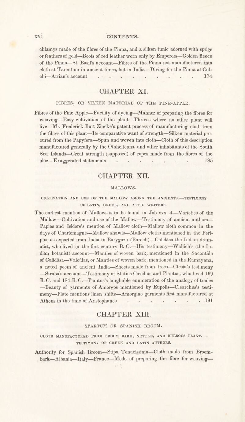chlamys made of the fibres of the Pinna, and a silken tunic adorned with sprigs or feathers of gold—Boots of red leather worn only by Emperors—Golden fleece of the Pinna—St. Basil’s account—Fibres of the Pinna not manufactured into cloth at Tarentum in ancient times, but in India—Diving for the Pinna at Col- chi—Arrian’s account . . . . . . . . . 174 CHAPTER XL FIBRES, OR SILKEN MATERIAL OF THE PINE-APPLE. Fibres of the Pine Apple—Facility of dyeing—Manner of preparing the fibres for weaving—Easy cultivation of the plant—Thrives where no other plant will live—Mr. Frederick Burt Zincke’s patent process of manufacturing cloth from the fibres of this plant—Its comparative want of strength—Silken material pro- cured from the Papyfera—Spun and woven into cloth—Cloth of this description manufactured generally by the Otaheiteans, and other inhabitants of the South Sea Islands—Great strength (supposed) of ropes made from the fibres of the aloe—Exaggerated statements . . . . . . . 185 CHAPTER XII. MALLOWS. CULTIVATION AND USE OF THE MALLOW AMONG THE ANCIENTS. TESTIMONY OF LATIN, GREEK, AND ATTIC WRITERS. The earliest mention of Mallows is to be found in Job xxx. 4.—Varieties of the Mallow—Cultivation and use of the Mallow—Testimony of ancient authors— Papias and Isidore’s mention of Mallow cloth—Mallow cloth common in the days of Charlemagne—Mallow shawls—Mallow cloths mentioned in the Peri- plus as exported from India to Barygaza (Baroch)—Calidasa the Indian dram- atist, who lived in the first century B. C.—His testimony—Wallieh’s (the In- dian botanist) account—Mantles of woven bark, mentioned in the Sacontala of Calidasa—Valcalas, or Mantles of woven bark, mentioned in the Ramayana, a noted poem of ancient India—Sheets made from trees—Ctesia’s testimony —Strabo’s account—Testimony of Statius Caecilius and Plautus, who lived 169 B. C. and 184 B. C.—Plautus’s laughable enumeration of the analogy of trades —Beauty of garments of Amorgos mentioned by Eupolis—Clearchus’s testi- mony—Plato mentions linen shifts—Amorgine garments first manufactured at Athens in the time of Aristophanes . . . . . . .191 CHAPTER XIII. SPARTUM OR SPANISH BROOM. CLOTH MANUFACTURED FROM BROOM BARK, NETTLE, AND BULBOUS PLANT. TESTIMONY OF GREEK AND LATIN AUTHORS. Authority for Spanish Broom—Stipa Tenacissima—Cloth made from Broom- bark—Albania—Italy—France—Mode of preparing the fibre for weaving—