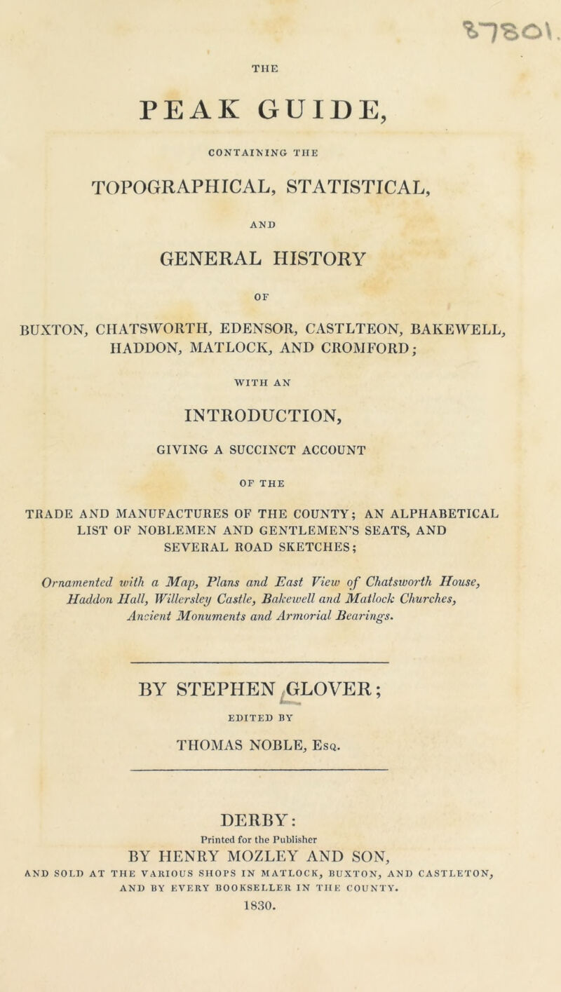 %1SO\ THE PEAK GUIDE, CONTAINING THE TOPOGRAPHICAL, STATISTICAL, AND GENERAL HISTORY OF BUXTON, CIIATSWORTH, EDENSOR, CASTLTEON, BAKEWELL, HADDON, MATLOCK, AND CROMFORD; WITH AN INTRODUCTION, GIVING A SUCCINCT ACCOUNT OF THE TRADE AND MANUFACTURES OF THE COUNTY; AN ALPHABETICAL LIST OF NOBLEMEN AND GENTLEMEN’S SEATS, AND SEVERAL ROAD SKETCHES; Ornamented with a Map, Plans and East View of Chatsworth House, Haddon Hall, Willerslcy Castle, Balcewell and Matlock Churches, Ancient Monuments and Armorial Bearings. BY STEPHEN GLOVER; EDITED BY THOMAS NOBLE, Esq. DERBY; Printed for the Publisher BY HENRY MOZLEY AND SON, AND SOI.D AT THE VARIOUS SHOPS IN MATLOCK, BUXTON, AND CASTLETON, AND BY EVERY BOOKSELLER IN THE COUNTY. 1830.